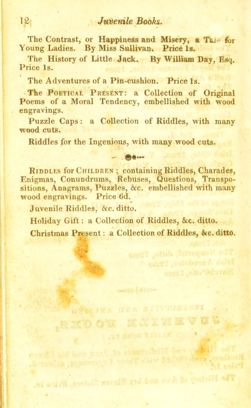 The Contrast, or Happiness and Misery, a T&;. for Young Ladies. By Miss Sullivan. Price Is. The History of Little Jack. By William Day, Esq. Price Is. » The Adventures of a Pin-cushion. Price Is. The Poetical Present: a Collection of Original Poems of a Moral Tendency, embellished with wood engravings. Puzzle Caps: a Collection of Riddles, with many wood cuts. Riddles for the Ingenious, with many wood cuts. - Riddles for Children ; containing Riddles, Charades, Enigmas, Conundrums, Rebuses, Questions, Transpo- sitions, Anagrams, Puzzles, &c. embellished with many wood engravings. Price Gd. Juvenile Riddles, &c. ditto. Holiday Gift: a Collection of Riddles, &c. ditto. Christmas Present: a Collection of Riddles, &c. ditto.