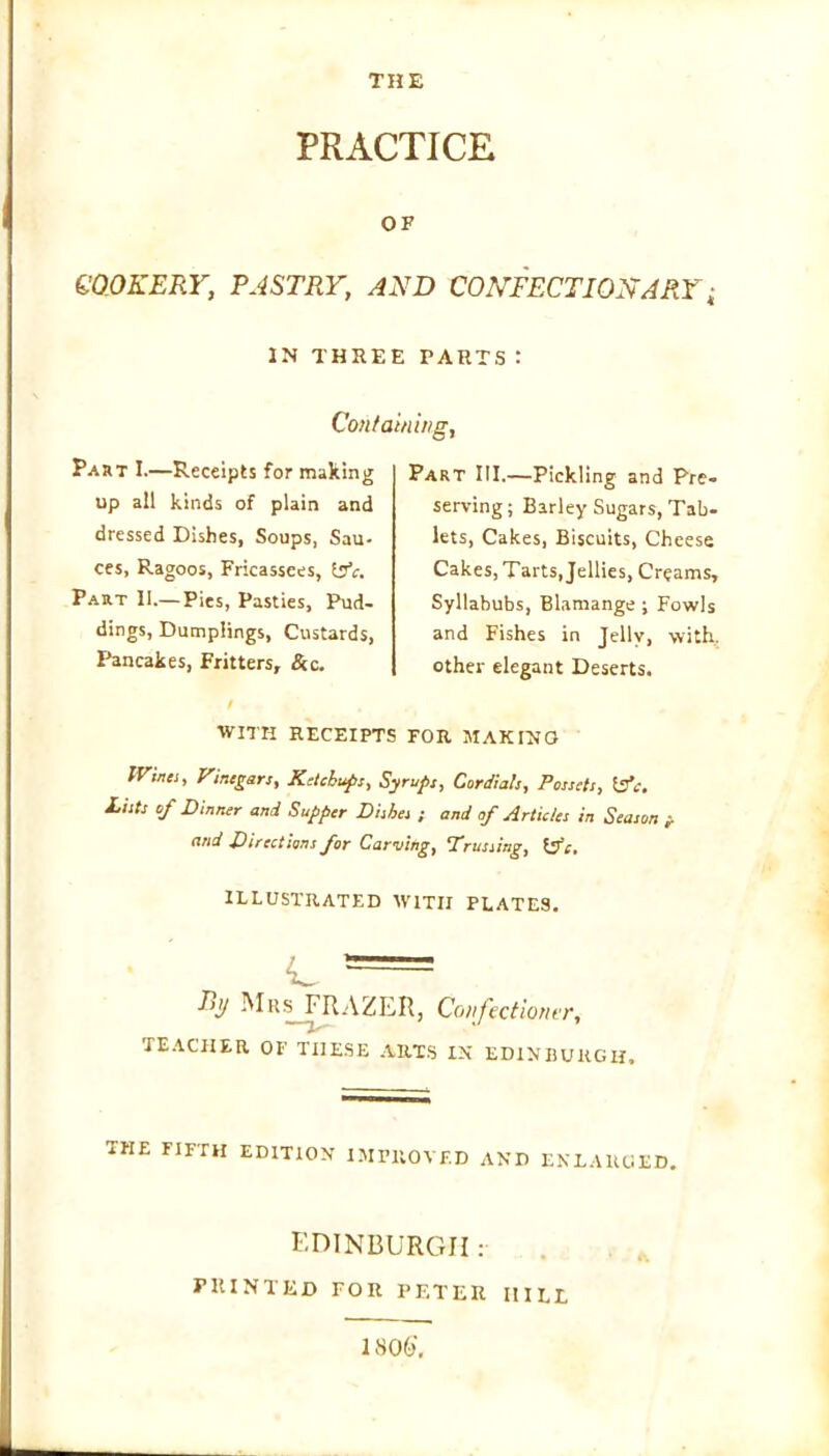 PRACTICE OF COOKERY, PASTRY, AND CONFECTIONARY; IN THREE PARTS: Containing, Part I.—Receipts for making up all kinds of plain and dressed Dishes, Soups, Sau- ces, Ragoos, Fricassees, b'V. Part II.— Pies, Pasties, Pud- dings, Dumplings, Custards, Pancakes, Fritters, &c. t WITH RECEIPTS Part III.—Pickling and Pre- serving; Barley Sugars, Tab- lets, Cakes, Biscuits, Cheese Cakes, Tarts, Jellies, Creams, Syllabubs, Blamange ; Fowls and Fishes in Jelly, with, other elegant Deserts. FOR MAKING IVina, Vinegars, Ketchups, Syrups, Cordials, Possets, &c. Lists of Dinner and Supper Dishes ; and of Articles in Season j. and Directions for Carving, Trussing, itfc. ILLUSTRATED WITH PLATES. Ry Mrs FRAZER, Confectioner, TEACHER OF THESE ARTS IX EDINBURGH. THE FIFTH EDITION IMPROVED AND ENLARGED. EDINBURGH: PRINTED FOR PETER IIILE 1806'.
