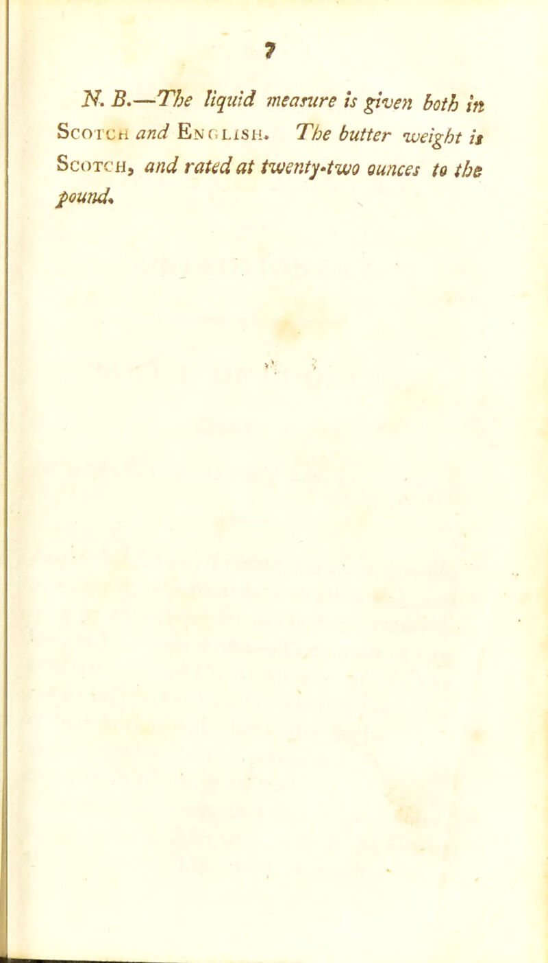 7 N. B.—The liquid measure is given both in Scotch and English. The butter weight is Scotch, and rated at twenty-two ounces to the found*