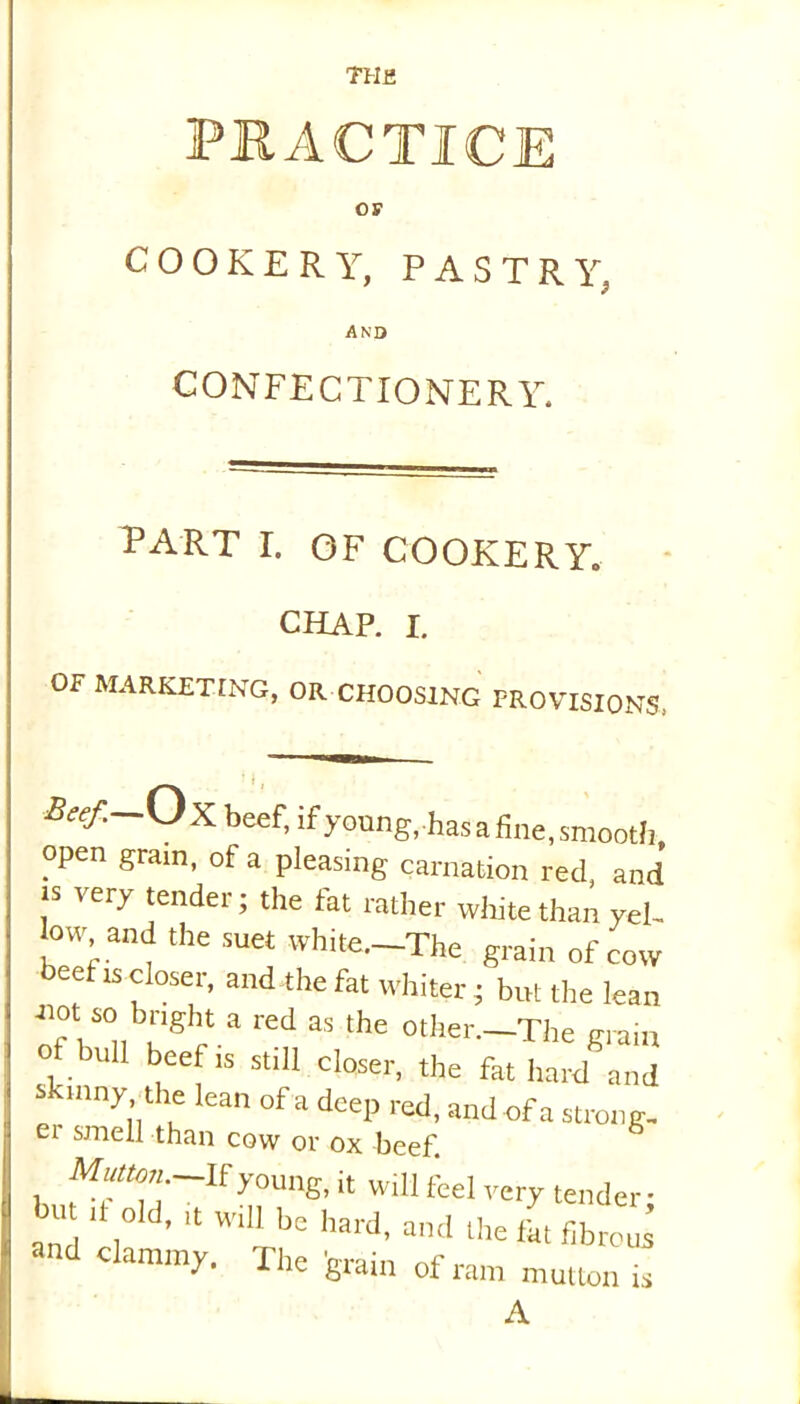 PRACTICE OS' COOKERY, PASTRY, AND CONFECTIONERY. PART I. OF COOKERY, CHAP. i. OF MARKETING, OR CHOOSING PROVISIONS. Beef.—Ox beef, if young,.has a fine, smooth open gram, of a pleasing carnation red, and is i ery tender; the fat rather white than yel- low and the suet white.—The grain of cow beet is closer, and the fat whiter ; but the lean T, so bright a red as the other.-The grain of bull beefts st.ll closer, the fat hard and skinny the lean of a deep red, and of a strong, er smell than cow or ox beef. Mutton.—If young, it will feel very tender • but it old, it will be hard, and the lht fibrous “d Clamn^- The grain of ram mutton is A