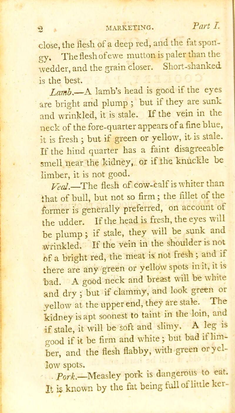close, the flesh of a deep red, and the fat spon- gy. The flesh of ewe mutton is paler than the wedder, and the grain closer. Short-shanked, is the best. Lamb.—A lamb’s head is good if the eyes are bright and plump ; but if they are sunk and wrinkled, it is stale. If the vein in the neck of the fore-quarter appears of a fine blue, it is fresh 5 but if green or yellow, it is stale. If the hind quarter has a faint disagreeable smell near the kidney, or if the knuckle be limber, it is not good. foal.—The flesh of cow-calf is whiter than that of bull, but not so firm; the fillet of the former is generally preferred, on account of the udder. If the head is fiesh, the eyes w ill be plump; if stale, they will be sunk and wrinkled. If the vein in the shoulder is not of a bright red, the meat is not fresh; and if there are any green or yellow spots in it, it is bad. A good neck and breast will be white and dry ; but if clammy, and look green or yellow at the upper end, they are stale. The kidney is apt soonest to taint in the loin, and if stale, it will be soft and slimy. A leg is good if it be firm and white ; but bad it lim- ber, and the flesh flabby, with green or yel- low spots. pork.—Measley pork is dangerous to eat. It is known by the fat being full oi little ker- /