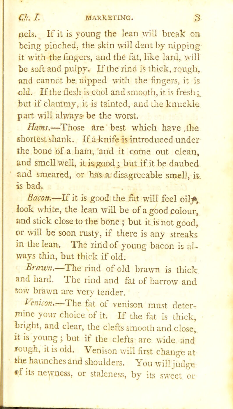 nels. If it is young the lean will break on being pinched, the skin will dent by nipping it with the fingers, and the fat, like lard, will be soft and pulpy. If the rind is thick, rough, and cannot be nipped with the fingers, it is old. If the flesh is cool and smooth, it is fresh • but if clammy, it is tainted, and the knuckle part will always- be the worst. Hams.—Those are best which have .the shortest shank. If a knife is introduced under the bone of a ham, and it come out clean, and smell well, it is good; but if it be daubed and smeared, or has a. disagreeable smell, it. is bad. Bacon.—If it is good the fat will feel oihft. look white, the lean will be of a good colour, and stick close to the bone ; but it is not good, or will be soon rusty, if there is any streaks in the lean. The rind of young bacon is al- ways thin, but thick if old. Brawn.—The rind of old brawn is thick and hard. I he rind and fat of barrow and sow brawn are very tender. Venison.—The fat of venison must deter- mine your choice of it. If the fat is thick, bright, and clear, the clefts smooth and close, ir is young; but if the clefts are wide and lough, it is old. Venison will first change at the haunches and shoulders. You will judge ®f its newness, 01 staleness, by its sweet or