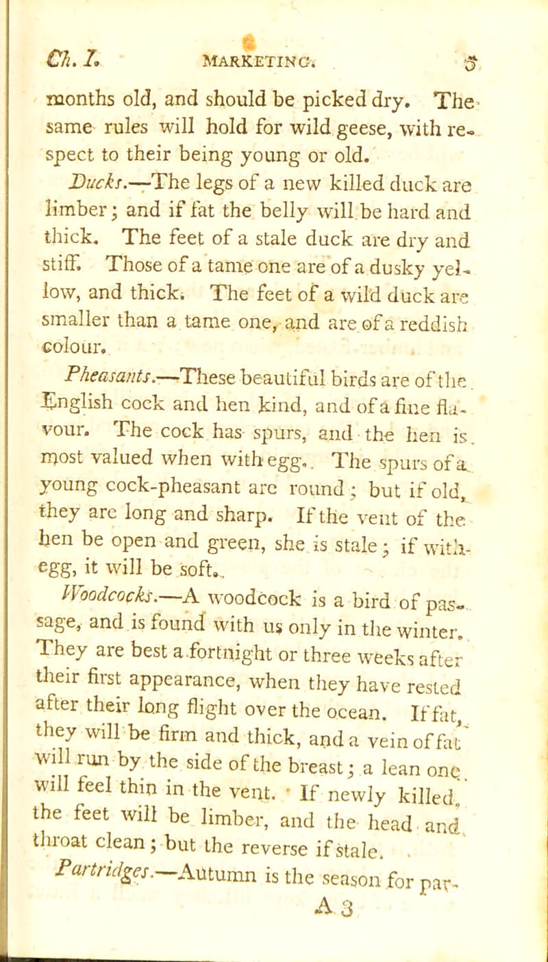 t months old, and should be picked dry. The same rules will hold for wild geese, with re- spect to their being young or old. Bucks.—The legs of a new killed duck are limber; and if fat the belly will be hard and thick. The feet of a stale duck are dry and stiff. Those of a tame one are of a dusky yel- low, and thick. The feet of a wild duck are smaller than a tame one, and are of a reddish colour. Pheasants.—These beautiful birds are of the English cock and hen kind, and of a fine fla- vour. The cock has spurs, and the hen is. most valued when with egg.. The spurs of a young cock-pheasant are round ; but if old, they are long and sharp. If the vent of the hen be open and green, she is stale • if witli- egg, it will be soft.. Woodcocks.—A woodcock is a bird of pas- sage, and is found with us only in the winter. They are best a.fortnight or three w^eeks after their first appearance, when they have rested after their long flight over the ocean. If fat, they will be firm and thick, and a vein of flit' will run by the side of the breast; a lean onq. will feel thin in the vent. * If newly killed, the feet will be limber, and the head and tin oat clean; but the reverse if stale. Partridges. Autumn is the season for par-