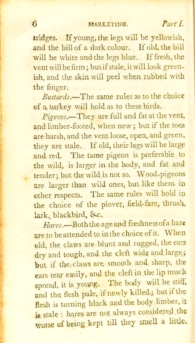 iridges. If young, the legs will be yellowish, and the bill of a dark colour. If old, the bill will be white and the legs blue. If fresh, the vent willbe firm; but if stale, it will look green- ish, and the skin will peel when rubbed with the finger.. Bustards.—The same rules as to the choice of a- turkey will hold as to these birds. Pigeons.—They are full and fat at the vent, and limber-footed, when new; but if the toes are harsh, and the vent loose, open, and green, they are stale. If old, their legs will be large and. red. The tame pigeon is preferable to the wild, is larger in the body, and fat and tender; but the wild,is not so. Wood-pigeons are larger than wild ones, but like them in other respects. The same rules will hold in the choice of the plover, field-fare, thrush, lark,, blackbird, &£., Hares.—Both the-age and freshness of a hare are to be attended to in the choice of it. When old, the claws are blunt and rugged, the ear? dry and tough, and the cleft wide and large; but if the.-claws are smooth and sharp, the ears tear easily, and the cleft in the lip much spread, it is young. The body will be still, and the, flesh pale, if newly killed, but if the flesh is turning black and the body lirnbei, it is stale : hares are not always consideie.d the worse of being kept till they smell a little*