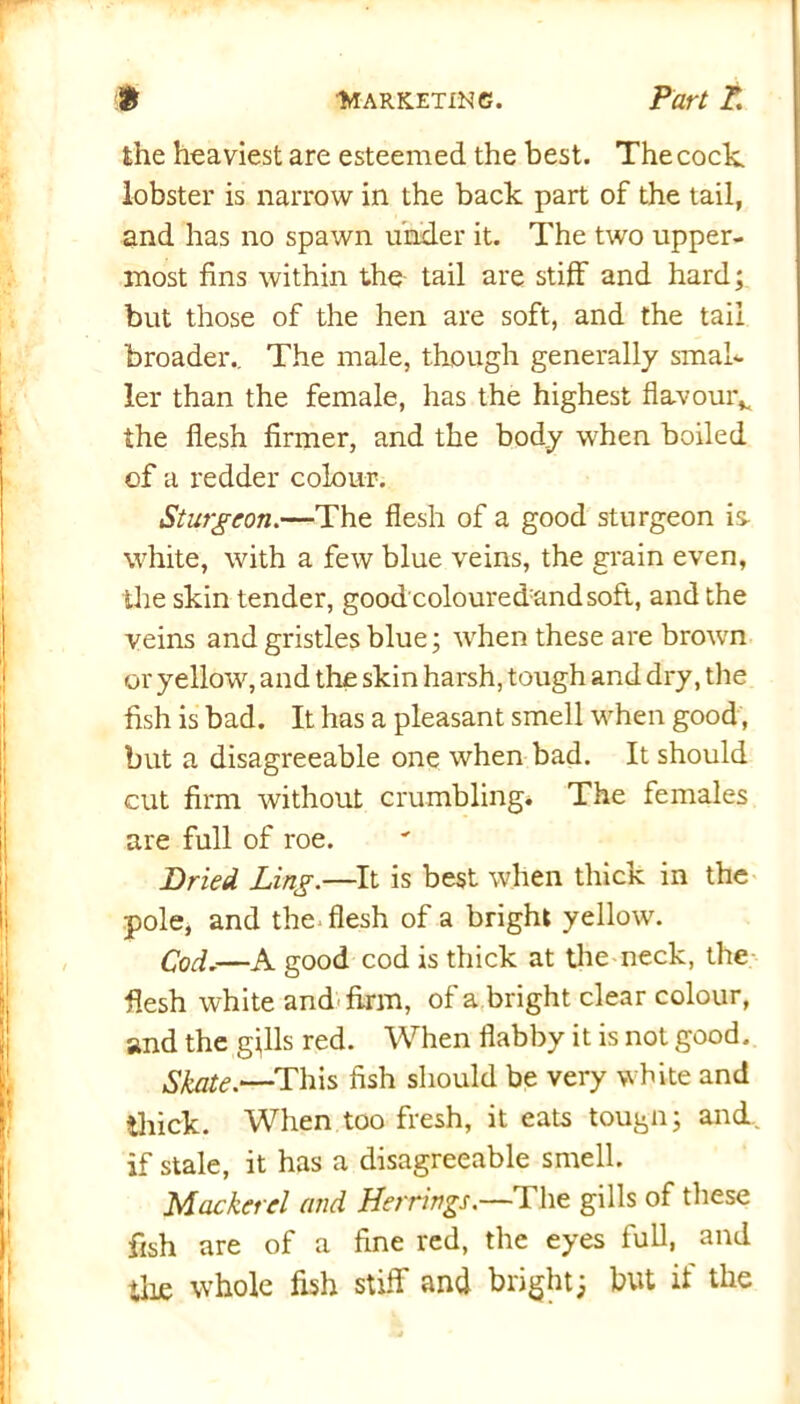 the heaviest are esteemed the best. The cock lobster is narrow in the back part of the tail, and has no spawn under it. The two upper- most fins within the tail are stiff and hard; but those of the hen are soft, and the tail broader.. The male, though generally smal- ler than the female, has the highest flavour*, the flesh firmer, and the body when boiled of a redder colour. Sturgeon.—The flesh of a good sturgeon is white, with a few blue veins, the grain even, the skin tender, good coloured:and soft, and the veins and gristles blue; when these are brown or yellow, and the skin harsh, tough and dry, the fish is bad. It has a pleasant smell when good , but a disagreeable one when bad. It should cut firm without crumbling. The females are full of roe. Dried Ling.—It is best when thick in the pole, and the flesh of a bright yellow. Cod.-—A good cod is thick at the neck, the flesh white and firm, of a bright clear colour, and the gills red. When flabby it is not good. Skate.‘—This fish should be very white and thick. When too fresh, it eats tougn; and. if stale, it has a disagreeable smell. Mackerel and Herrings.—1 he gills of these fish are of a fine red, the eyes full, and tlue whole fish stiff and bright; but if the