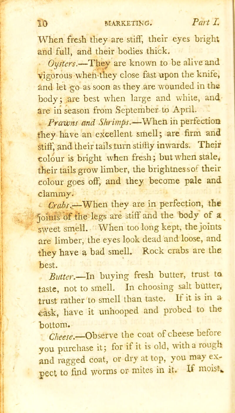 When fresh they are stiff, their eyes bright and full, and their bodies thick. Oysters.—They are known to be alive and Vigorous when*they close fast upon the knife, and let go as soon as they are wounded in the body; are best when large and white, and are in season from September to April. Prawns and Shrimps.—When in perfection they have an excellent smell; are firm and stiff, and their tails turn stithy inwards. Their colour is bright when fresh; but when stale* their tails grow limber, the brightnessor their colour goes off, and they become pale and clammy. Crabs.—When they are in perfection, the joints of the legs are stiff and the body of a sweet smell. When too long kept, the joints are limber, the eyes look dead and loose, and they have a bad smell. Rock crabs are the best. Butter.—In buying fresh butter, trust to taste, not to smell. In choosing salt butter, trust rather to smell than taste. If it is in a cask, have it unhooped and probed to the bottom. Cheese.—Observe the coat of cheese before you purchase it; for if it is old, with a rough and ragged coat, or dry at top, you may ex- pect to find worms or mites in it. If moist-*