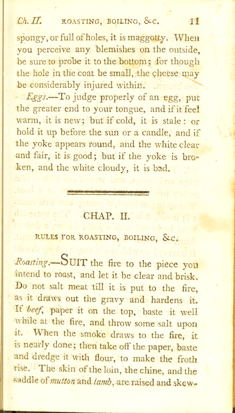 spongy, or full of holes, it is maggo.tty. When you perceive any blemishes on the outside, be sure to probe it to the bottom; for though the hole in the coat be small, the cheese may be considerably injured within. Eggs.—To judge properly of an egg, put the greater end to your tongue, and if it feel warm, it is new; but if cold, it is stale : or hold it up before the sun or a candle, and if the yoke appears round, and the white clear and fair, it is good; but if the yoke is bro- ken, and the white cloudy, it is bad. CHAP. H. RULES FOR ROASTING, BOILING, &.C. .Roasting. —Suit the fire to the piece yon intend to roast, and let it be clear and brisk. Ho not salt meat till it is put to the fire, as it draws out the gravy and hardens it. It beef, paper it on the top, baste it well while at the fire, and throw some salt upon it. W hen the smoke draws to the fire, it is nearly done; then take off the paper, baste and dredge it with flour, to make the froth lise. The skin of the loin, the chine, and the saddle of mutton and lantb, are raised and skew-