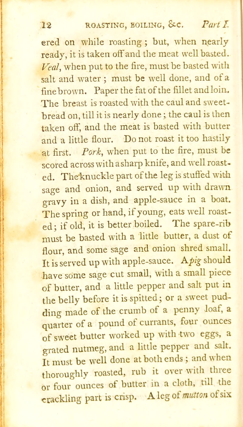 ered on while roasting; but, when nearly ready, it is taken off and the meat well basted. Veal, when put to the fire, must be basted with salt and water ; must be well done, and of a finebrown. Paper the fat of the fillet and loin. The breast is roasted with the caul and sweet- bread on, till it is nearly done; the caul is then taken off, and the meat is basted with butter and a little flour. Do not roast it too hastily at first. Pork, when put to the fire, must be scored across with a sharp knife, and well roast- ed. The'knuckle part of the leg is stuffed with sage and onion, and served up with drawn gravy in a dish, and apple-sauce in a boat. The spring or hand, if young, eats well roast- ed; if old, it is better boiled. The spare-rib must be basted with a little butter, a dust of flour, and some sage and onion shred small. It is served up with apple-sauce. A pig should have some sage cut small, with a small piece of butter, and a little pepper and salt put in the belly before it is spitted; or a sweet pud- ding made of the crumb of a penny loaf, a quarter of a pound of currants, four ounces of sweet butter worked up with two eggs, a grated nutmeg, and a little pepper and salt. It must be well done at both ends; and when thoroughly roasted, rub it over with three or four ounces of butter in a cloth, till the crackling part is crisp. A leg of mutton of six