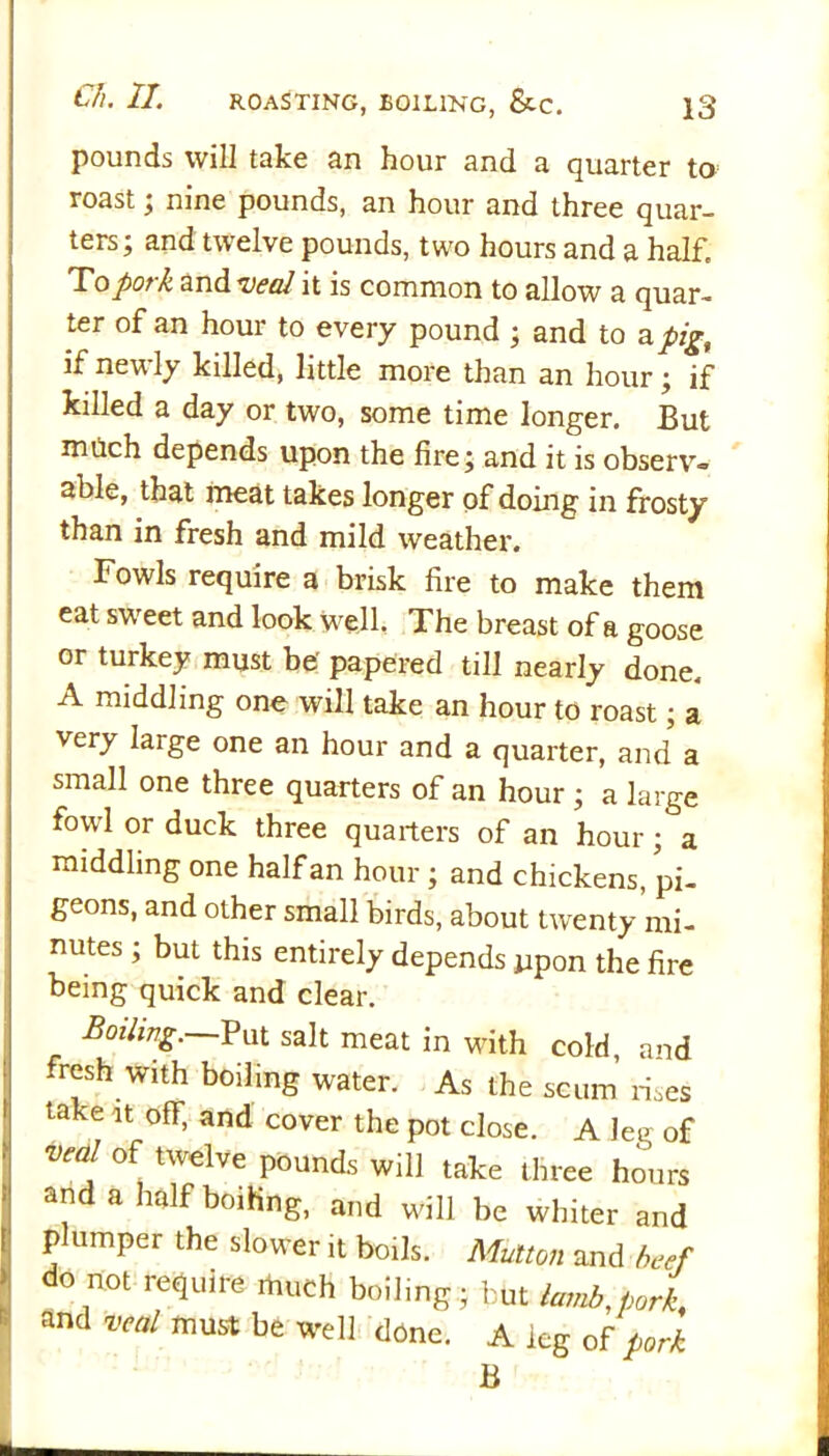 pounds will take an hour and a quarter to roast ; nine pounds, an hour and three quar- ters; and twelve pounds, two hours and a half. To pork and veal it is common to allow a quar- ter of an hour to every pound ; and to a pig, if newly killed, little more than an hour; if killed a day or two, some time longer. But much depends upon the fire; and it is observ- able, that meat takes longer of doing in frosty than in fresh and mild weather. Fowls require a brisk fire to make them eat sweet and look well. The breast of a goose or turkey must be' papered till nearly done. A middling one will take an hour to roast; a very large one an hour and a quarter, and a small one three quarters of an hour ; a large fowl or duck three quarters of an hour; a middling one half an hour ; and chickens, pi- geons, and other small birds, about twenty mi- nutes ; but this entirely depends upon the fire being quick and clear. Boiling.—Put salt meat in with cold, and fresh with boiling water. As the scum rises take it off, and cover the pot close. A leg of veal of twelve pounds will take three hours and a half boiling, and will be whiter and plumper the slower it boils. Mutton and beef do not require much boiling; but lamb,pork, and veal must be well done. A leg of pork B