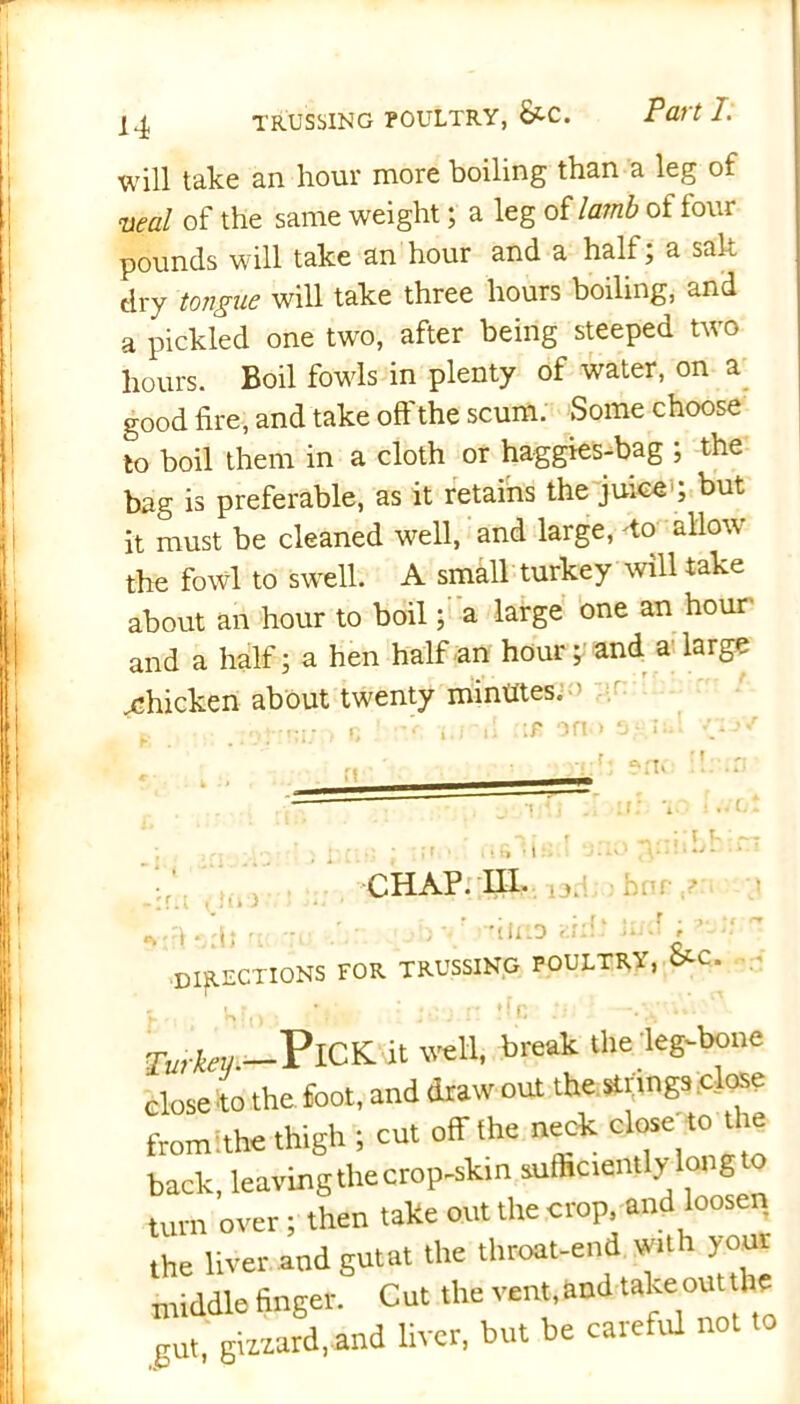 will take an hour more boiling than a leg of veal of the same weight; a leg of lamb of four pounds will take an hour and a half; a salt dry tongue will take three hours boiling, and a pickled one two, after being steeped two hours. Boil fowls in plenty of water, on a good fire, and take off the scum. Some choose to boil them in a cloth or haggies-bag ; the bag is preferable, as it retains the juice'; but it must be cleaned well, and large, -to allow the fowl to swell. A small turkey will take about an hour to boil; a large one an hour and a half; a hen half an hour; and a large chicken about twenty minutes. ' / . r. i.rtl :t* an > 3- iui v-1' b im CHAP. HI. iad;o hnr yu \\ ■directions for trussing poultry, CtC. ' v,r , *;• ;• j.rj n fir* —-V 4*' Xurkeu —Pick it well, break the ieg-bone close to the foot, and draw out the strings close fromithe thigh ; cut off the neck close to the back, leaving the crop-skin sufficiently long o turn over; then take out the crop, and loosen the liver and gutat the throat-end with yom middle finger. Cut the vent,and take out lie gut, gizzard,and liver, but be careful not
