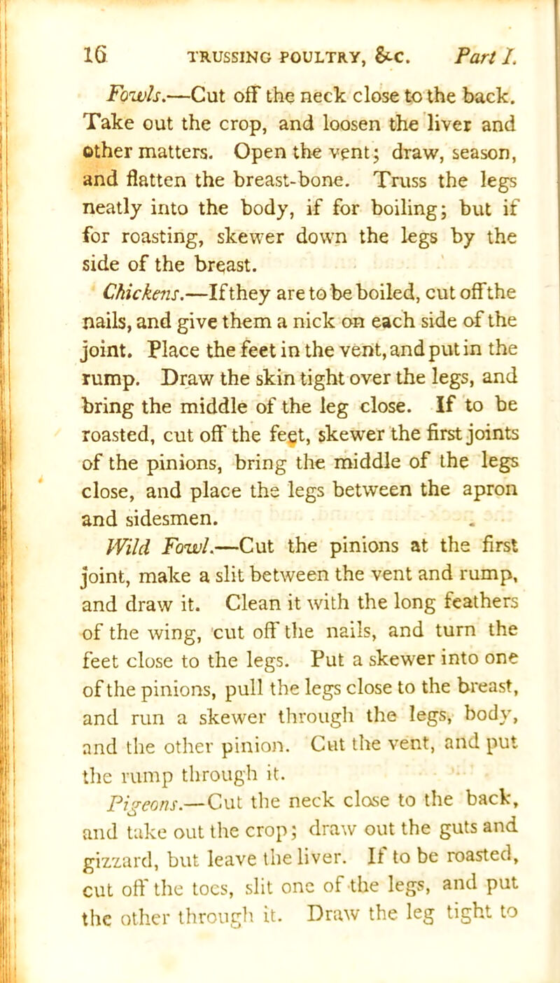 Fowls.—Cut off the neck close to the back. Take out the crop, and loosen the liver and other matters. Open the vent; draw, season, and flatten the breast-bone. Truss the legs neatly into the body, if for boiling; but if for roasting, skewer down the legs by the side of the breast. Chickens.—If they are to be boiled, cut off the nails, and give them a nick on each side of the joint. Place the feet in the vent, and put in the rump. Draw the skin tight over the legs, and bring the middle of the leg close. If to be roasted, cut off the feet, skewer the first joints of the pinions, bring the middle of the legs close, and place the legs between the apron and sidesmen. Wild Fowl.—Cut the pinions at the first joint, make a slit between the vent and rump, and draw it. Clean it with the long feathers of the wing, cut oft the nails, and turn the feet close to the legs. Put a skewer into one of the pinions, pull the legs close to the breast, and run a skewer through the legs, body, and the other pinion. Cut the vent, and put the rump through it. Pigeons.— Cut the neck close to the back, and take out the crop; draw out the guts and gizzard, but leave the liver. It to be roasted, cut off' the toes, slit one of the legs, and put the other through it. Draw the leg tight to