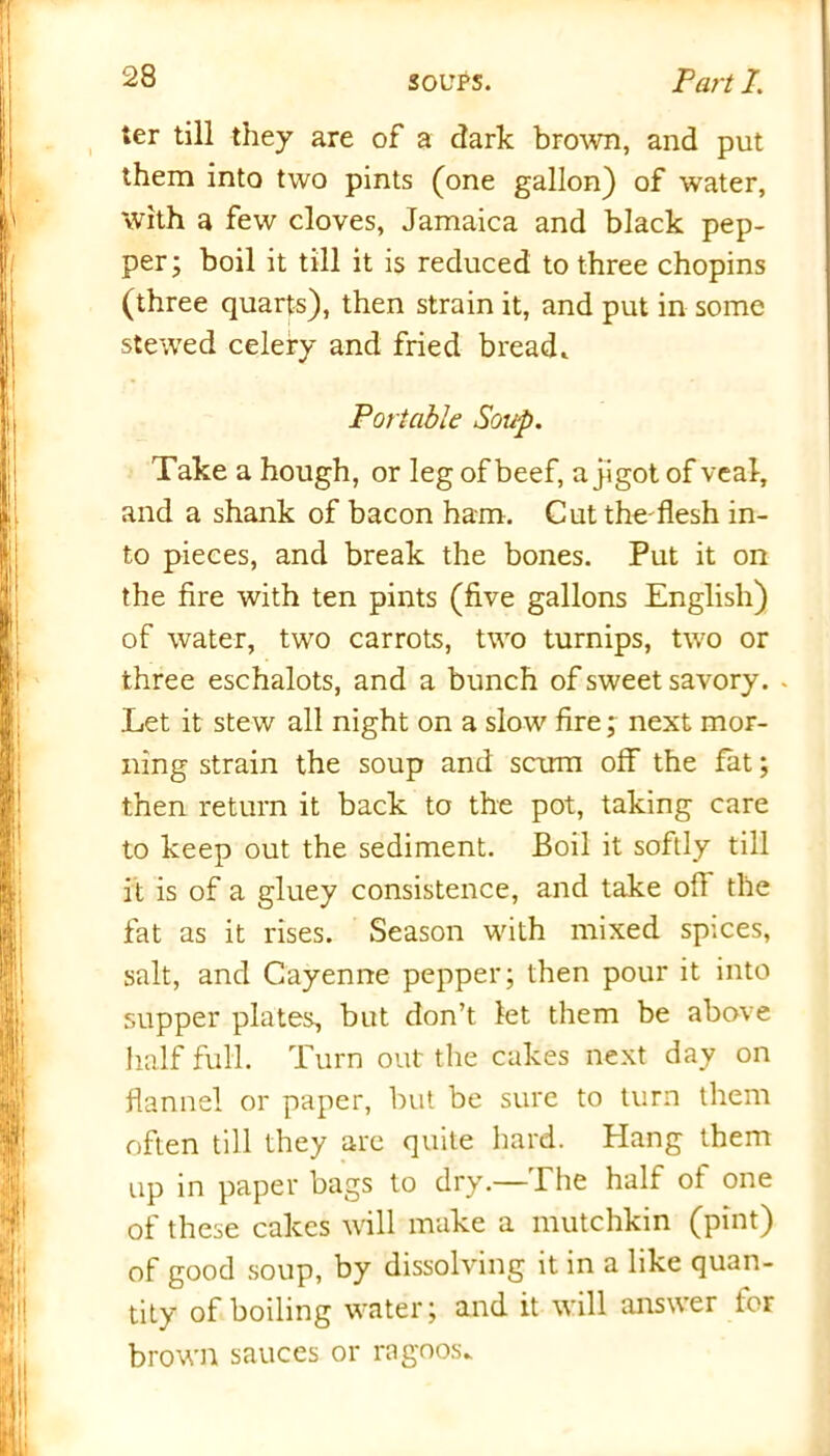 ter till they are of a dark brown, and put them into two pints (one gallon) of water, with a few cloves, Jamaica and black pep- per; boil it till it is reduced to three chopins (three quarts), then strain it, and put in some stewed celery and fried bread* Portable Soup. Take a hough, or leg of beef, a jigot of veal, and a shank of bacon ham. Cut the-flesh in- to pieces, and break the bones. Put it on the fire with ten pints (five gallons English) of water, two carrots, two turnips, two or three eschalots, and a bunch of sweet savory. - Let it stew all night on a slow' fire; next mor- ning strain the soup and scum off the fat; then return it back to the pot, taking care to keep out the sediment. Boil it softly till it is of a gluey consistence, and take oil the fat as it rises. Season with mixed spices, salt, and Cayenne pepper; then pour it into supper plates, but don’t let them be above half full. Turn out the cakes next day on flannel or paper, but be sure to turn them often till they are quite hard. Hang them up in paper bags to dry.—The half of one of these cakes will make a mutchkin (pint) of good soup, by dissolving it in a like quan- tity of boiling water; and it will answer for brown sauces or ragoos*