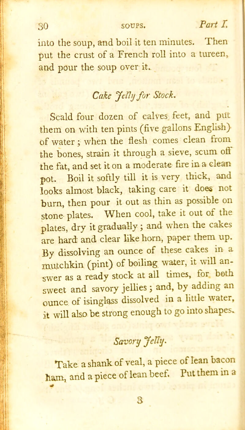 into the soup, and boil it ten minutes. Then put the crust of a French roll into a tureen, and pour the soup over it. Cake Jelly for Stock. Scald four dozen of calves feet, and put them on with ten pints (five gallons English) of water; when the flesh comes clean trom the bones, strain it through a sieve, scum off the fat, and set it on a moderate fire in a clean pot. Boil it softly till it is very thick, and looks almost black, taking care it does not bum, then pour it out as thin as possible on stone- plates. When cool, take it out ot the plates, dry it gradually; and when the cakes are hard and clear like horn, paper them up. By dissolving an ounce of these cakes in a mutchkin (pint) of boiling water, it will an- swer as a ready stock at all times, lor both sweet and savory jellies; and, by adding an ounce of isinglass dissolved in a little water, it will also be strong enough to go into shapes. Savory Jelly. Take a shank of veal, a piece of lean bacon ham, and a piece of lean beef. Put them in a 3