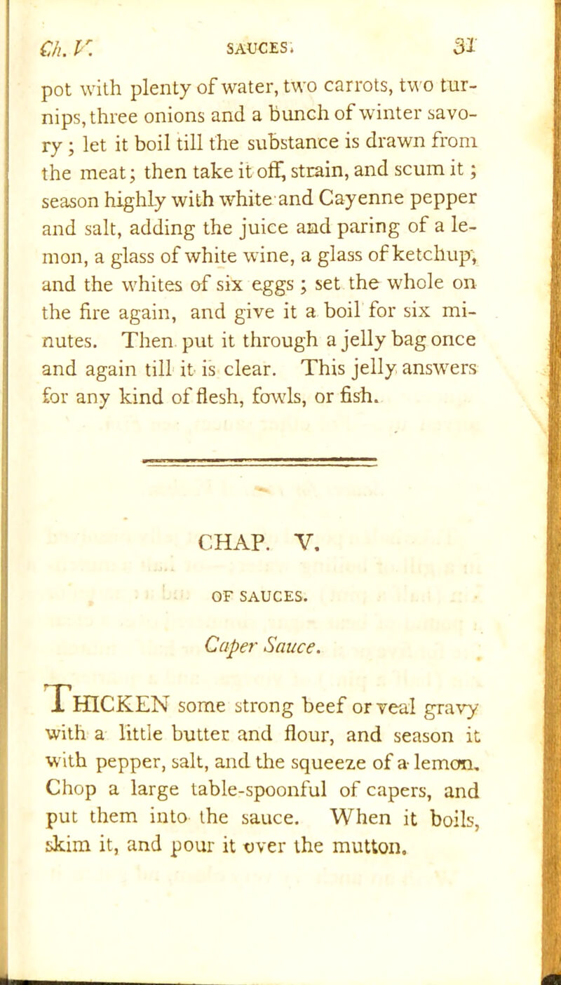 pot with plenty of water, two car rots, two tur- nips, three onions and a bunch of winter savo- ry ; let it boil till the substance is drawn from the meat; then take it off, strain, and scum it; season highly with white and Cayenne pepper and salt, adding the juice and paring of a le- mon, a glass of white wine, a glass of ketchup, and the whites of six eggs ; set the whole on the fire again, and give it a boil for six mi- nutes. Then put it through a jelly bag once and again till it is clear. This jelly answers for any kind of flesh, fowls, or fish. CHAP. V. OF SAUCES. Caper Sauce. Thicken some strong beef or veal gravy with a little butter and flour, and season it with pepper, salt, and the squeeze of a lemon. Chop a large table-spoonful of capers, and put them into the sauce. When it boils, skim it, and pour it over the mutton.