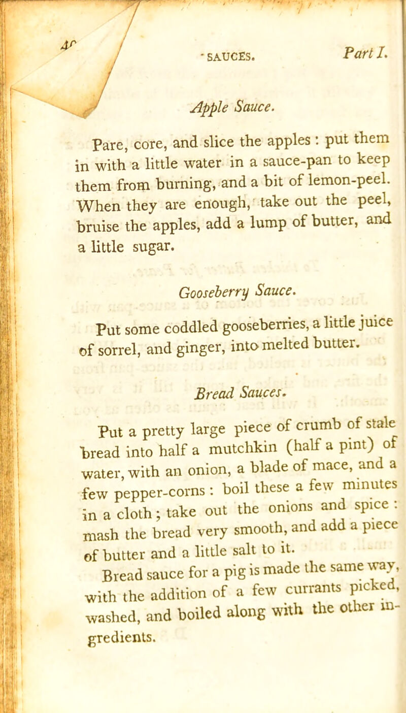 f ' SAUCES. Part I. Apple Sauce. Pare, core, and slice the apples: put them in with a little water in a sauce-pan to keep them from burning, and a bit of lemon-peel. When they are enough, take out the peel, bruise the apples, add a lump of butter, and a little sugar. Gooseberry Sauce. Put some coddled gooseberries, a little juice of sorrel, and ginger, into melted butter. Bread Sauces. Put a pretty large piece of crumb of stale bread into half a mutchkin (half a pint) of water, with an onion, a blade of mace, and a few pepper-corns : boil these a few minutes in a cloth; take out the onions and spice : mash the bread very smooth, and add a piece of butter and a little salt to it. Bread sauce for a pig is made the same way, with the addition of a few currants picked, washed, and boiled along with the other in- gredients.
