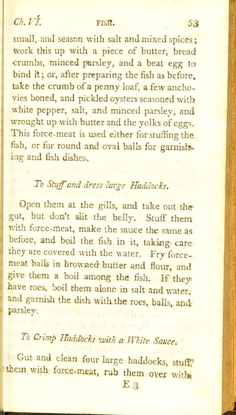 small, and season with salt and mixed spices; Work this up with a piece of butter, bread crumbs, minced parsley, and a beat egg to I bind it; or, after preparing the fish as before, take the crumb of a penny loaf, a few ancho- vies boned, and pickled oysters seasoned with white pepper, salt, and minced parsley, and wrought up writh butter and the yolks of eggs. This force-meat is used either for stuffing the fish, or for round and oval balls for garnish- ing and fish dishes. To Stuff'and dress large Haddocks. Open them at the- gills, and take out the gut, but don’t slit the belly. Stuff them with force-meat, make the sauce the same as before, and boil the fish in it, taking' care they are covered with the water. Fry force- meat bails m browmecr butter and flour, and give them a boil among the fish. If they have roes, boil them alone in salt and water, and garnish the dish with the roes, balls, and parsley. To Crimp Haddocks with a White Sauce. Gut and clean four large haddocks, stuff; them with force-meat, rub them over with* E 3