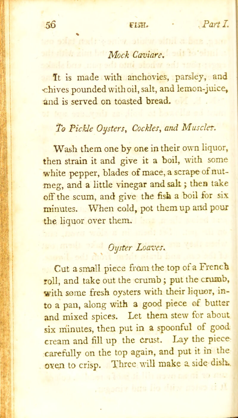 Mock Caviare. It is made with anchovies, parsley, and chives pounded with oil, salt, and lemon-juice, and is served on toasted bread. To Pickle Oysters, Cockles, and Musc/er. Wash them one by one in their own liquor, then strain it and give it a boil, with some white pepper, blades of mace, a scrape of nut- meg, and a little vinegar and salt; then take off the scum, and give the fish a boil for six minutes. When cold, pot them up and pour the liquor over them. Oyster Loaves. Cut a small piece from the top ola French roll, and take out the crumb; put the crumb, with some fresh oysters with their liquor, in- to a pan, along with a good piece of butter and mixed spices. Let them stew for about six minutes, then put in a spoonful of good cream and fill up the Crust. Lay the piece carefully on the top again, and put it in the oven to crisp. Three will make a side dish.