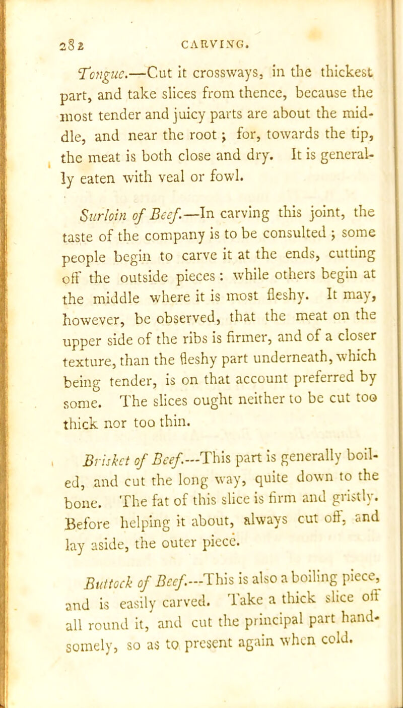 Tonguc.—Cut it crossways, in the thickest part, and take slices from thence, because the most tender and juicy parts are about the mid- dle, and near the root; for, towards the tip, the meat is both close and dry. It is general- ly eaten with veal or fowl. Surloin of Beef.—In carving this joint, the taste of the company is to be consulted j some people begin to carve it at the ends, cutting off the outside pieces : while others begin at the middle where it is most fleshy. It ma\, however, be observed, that the meat on the upper side of the ribs is firmer, and of a closer texture, than the fleshy part underneath, which being tender, is on that account preferred by some. The slices ought neither to be cut too thick nor too thin. Brisket of Beef— This part is generally boil- ed, and cut the long way, quite down to the bone. The fat of this slice is firm and gristly. Before helping it about, always cut oft, and lay aside, the outer piece. Buttock of Beef.—This is also a boiling piece, and is easily carved, 'lake a thick slice oft all round it, and cut the principal part hand- somely, so as to present again when cold.