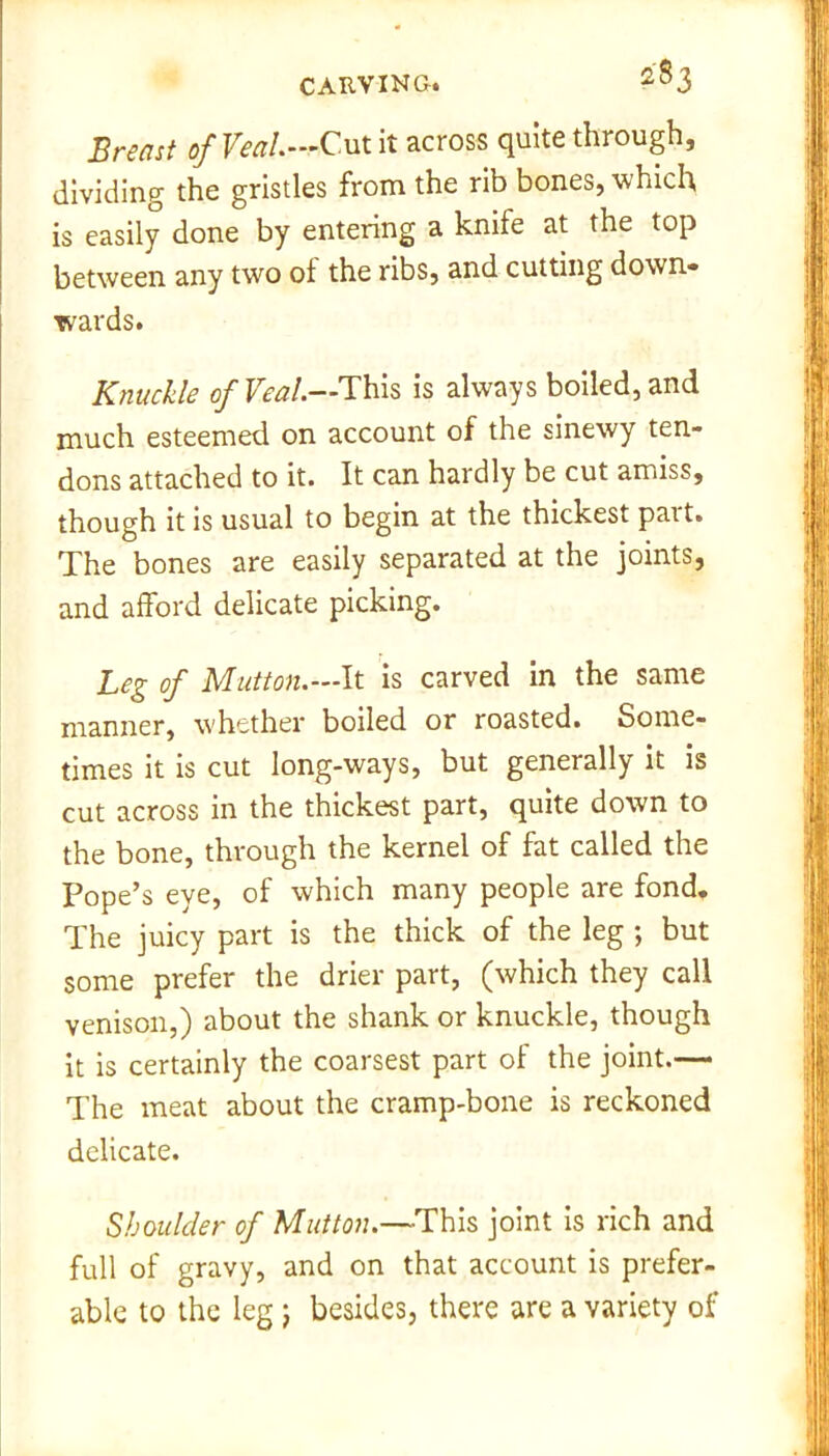 Breast of Veal.—Cut it across quite through, dividing the gristles from the rib bones, which is easily done by entering a knife at the top between any two of the ribs, and cutting down* wards. Knuckle of Veal.—This is always boiled, and much esteemed on account of the sinewy ten- dons attached to it. It can hardly be cut amiss, though it is usual to begin at the thickest part. The bones are easily separated at the joints, and afford delicate picking. Leg of Mutton.—It is carved in the same manner, whether boiled or roasted. Some- times it is cut long-ways, but generally it is cut across in the thickest part, quite down to the bone, through the kernel of fat called the Pope’s eye, of which many people are fond. The juicy part is the thick of the leg ; but some prefer the drier part, (which they call venison,) about the shank or knuckle, though it is certainly the coarsest part of the joint.— The meat about the cramp-bone is reckoned delicate. Shoulder of Mutton.—This joint is rich and full of gravy, and on that account is prefer- able to the leg) besides, there are a variety of