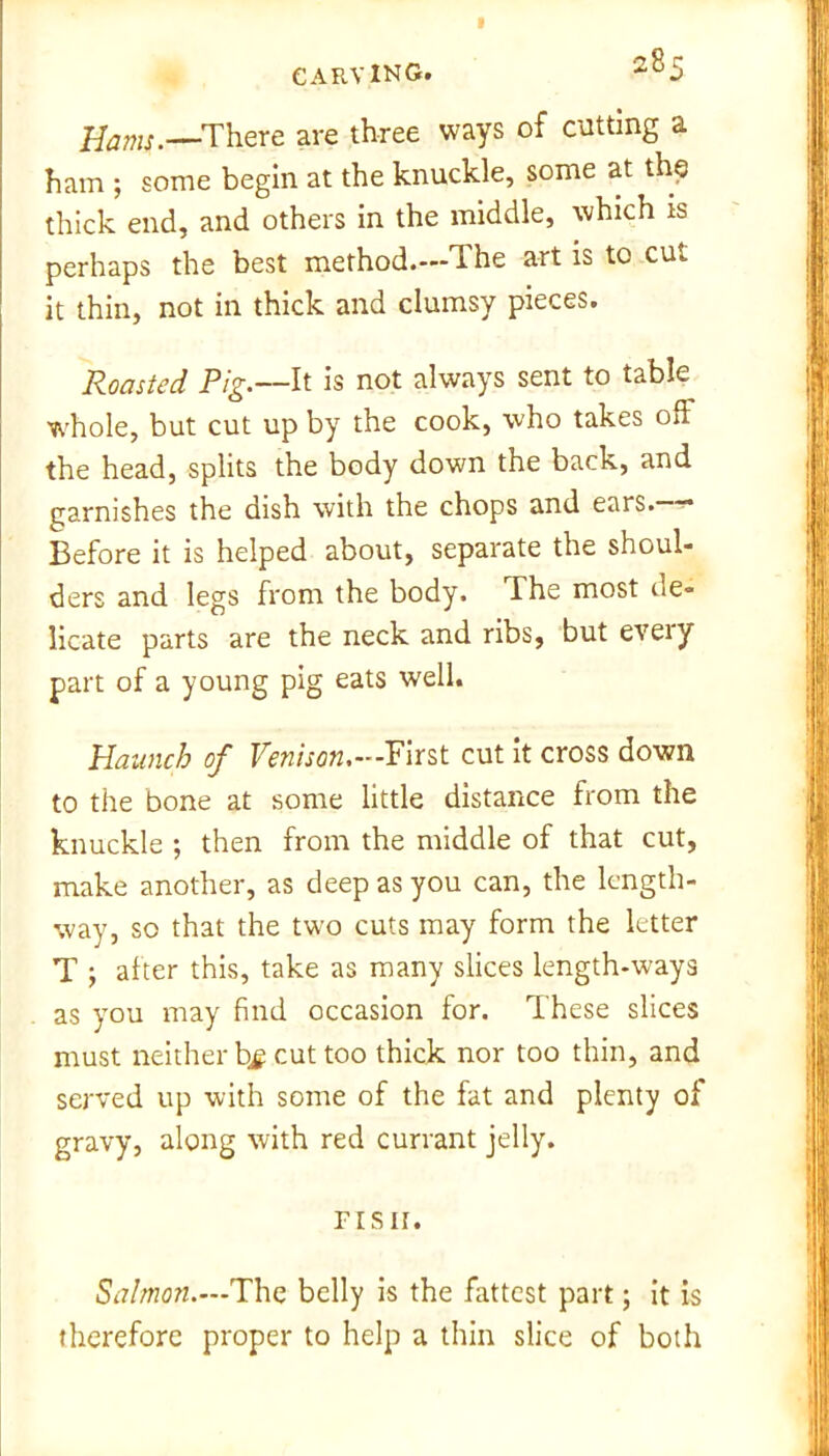 I CARVING. 285 Hams .—There are three ways of cutting a ham ; some begin at the knuckle, some at the thick end, and others in the middle, which is perhaps the best method.—The art is to cut it thin, not in thick and clumsy pieces. Roasted Pig.—It is not always sent to table whole, but cut up by the cook, who takes oft the head, splits the body down the back, and garnishes the dish with the chops and ears. - Before it is helped about, separate the shoul- ders and legs from the body. The most ue- licate parts are the neck and ribs, but eveiy part of a young pig eats well. Haunch of Venison.—First cut it cross down to the bone at some little distance from the knuckle ; then from the middle of that cut, make another, as deep as you can, the length- way, so that the two cuts may form the letter T after this, take as many slices length-u'ays as you may find occasion for. These slices must neither bj cut too thick nor too thin, and served up with some of the fat and plenty of gravy, along with red currant jelly. risn. Salmon.—1The belly is the fattest part; it is therefore proper to help a thin slice of both