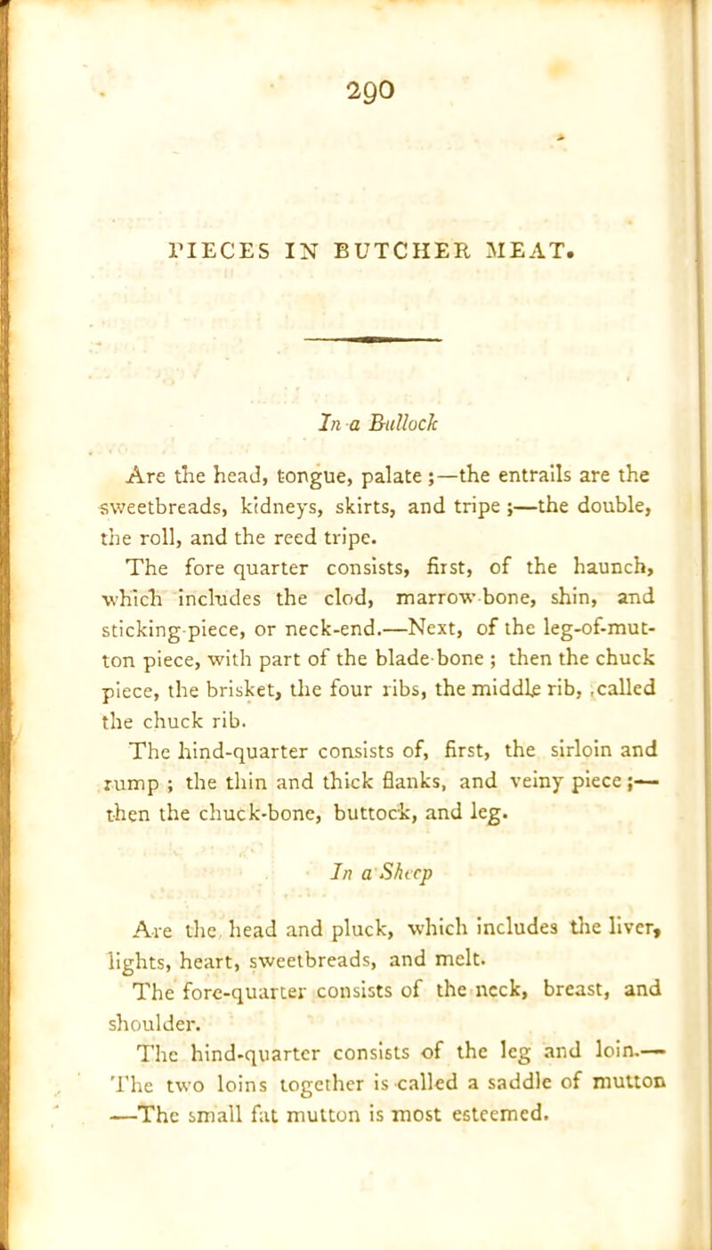 PIECES IN BUTCHER MEAT. In a Rtillack Are the head, tongue, palate ;—the entrails are the •sweetbreads, kidneys, skirts, and tripe ;—the double, the roll, and the reed tripe. The fore quarter consists, first, of the haunch, which includes the clod, marrow bone, shin, and sticking piece, or neck-end.—Next, of the leg-of-mut- ton piece, with part of the blade-bone ; then the chuck piece, the brisket, the four ribs, the middle rib, .called the chuck rib. The hind-quarter consists of, first, the sirloin and rump ; the thin and thick flanks, and veiny piece then the chuck-bone, buttock, and leg. In a'Sheep Are the head and pluck, which includes the liver, lights, heart, sweetbreads, and melt. The fore-quarter consists of the neck, breast, and shoulder. The hind-quarter consists of the leg and loin.— The two loins together is called a saddle of mutton —The small fat mutton is most esteemed.