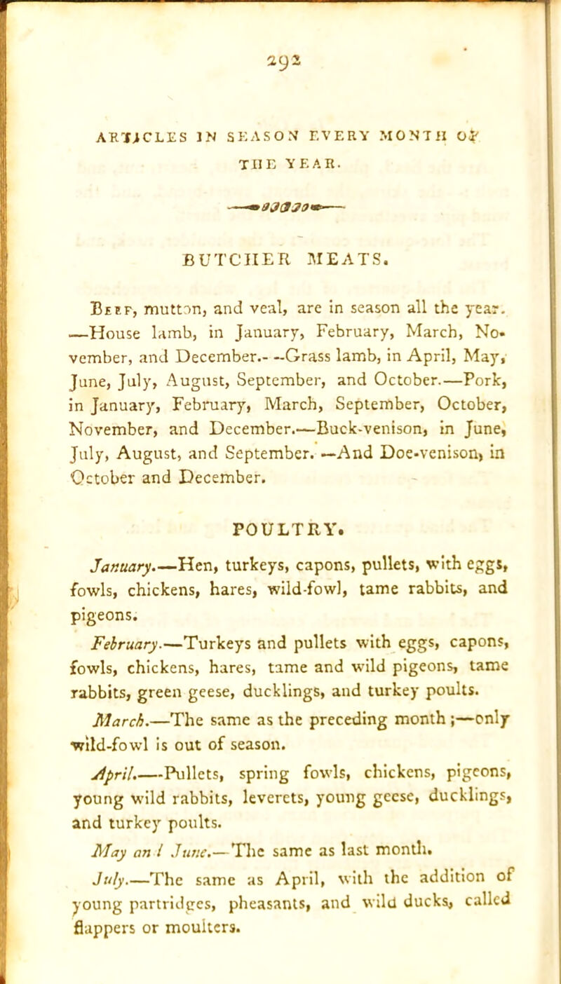 ARTiCLES IN SEASON EVERY MONTH THE YEAR. **030 30 m- BUTCHER MEATS. Beef, mutton, and veal, are in season all the year. —House lamb, in January, February, March, No- vember, and December Grass lamb, in April, May, June, July, August, September, and October.—Pork, in January, February, March, September, October, November, and December.—Buck-venison, in June, July, August, and September. —And Doe-venison, in October and December. POULTRY. January Hen, turkeys, capons, pullets, with eggs, fowls, chickens, hares, wild-fowl, tame rabbits, and pigeons. February.—Turkeys and pullets with eggs, capons, fowls, chickens, hares, tame and wTild pigeons, tame rabbits, green geese, ducklings, and turkey poults. March.—The same as the preceding month ;—only wild-fowl is out of season. jtpril.—Pullets, spring fowls, chickens, pigeons, young wuld rabbits, leverets, young geese, ducklings, and turkey poults. May an l June.—The same as last month. July.—The same as April, with the addition of young partridges, pheasants, and wild ducks, called flappers or moulters.
