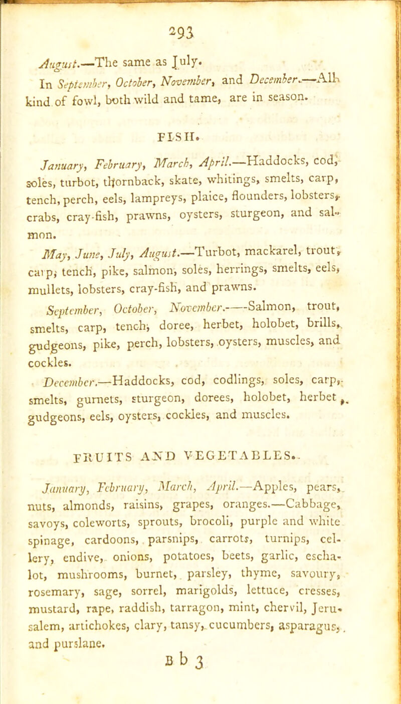 August.—The same as July. O' In September, October, November, and December.—All kind of fowl, both wild and tame, are in season. FISH. January, February, March, April.—Haddocks, cod, soles, turbot, tltornback, skate, whitings, smelts, carp, tench, perch, eels, lampreys, plaice, flounders, lobsters*, crabs, cray-fish, prawns, oysters, sturgeon, and sal- mon. May, June, July, August.—Turbot, mackarel, trout, caipi tench, pike, salmon, soles, herrings, smelts, eels, mullets, lobsters, cray-fish, and prawns. September, October, November. Salmon, trout, smelts, carp, tench;, doree, herbet, holobet, brills,, gudgeons, pike, perch, lobsters, oysters, muscles, and cockles. December.—Haddocks, cod, codlings, soles, carp,- smelts, gurnets, sturgeon, dorees, holobet, herbet gudgeons, eels, oysters, cockles, and muscles. FRUITS AJsD vegetables. January, February, March, April.—Apples, pears, nuts, almonds, raisins, grapes, oranges.—Cabbage, savoys, coleworts, sprouts, brocoli, purple and white spinage, cardoons, parsnips, carroty, turnips, cel- lery, endive, onions, potatoes, beets, garlic, escha- lot, mushrooms, burnet, parsley, thyme, savoury, rosemary, sage, sorrel, marigolds, lettuce, cresses, mustard, rape, raddish, tarragon, mint, chervil, Jeru. salem, artichokes, clary, tansy,, cucumbers, asparagus,. and purslane.