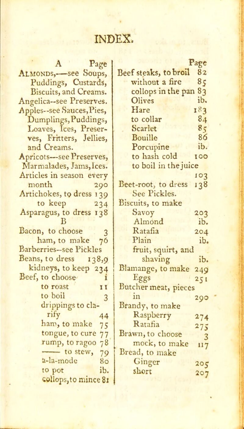 INDEX. A Page Almonds,—see Soups, Puddings, Custards, Biscuits, and Creams. Angelica—see Preserves. Apples—see Sauces,Pies, Dumplings, Puddings, Loaves, Ices, Preser- ves, Fritters, Jellies, and Creams. Apricots—see Preserves, Marmalades, Jams,Ices. Articles in season every month 290 Artichokes, to dress 139 to keep 234 Asparagus, to dress 138 B Bacon, to choose 3 ham, to make 76 Barberries—see Pickles Beans, to dress 138,9 kidneys, to keep 234 Beef, to choose i to roast 11 to boil 3 drippings to cla- rify 44 ham, to make 75 tongue, to cure 77 rump, to ragoo 78 to stew, 79 2-la-mode 80 to pot ib. collops,to mince 81 Page Beef steaks, to broil 82 without a fire 85 collops in the pan 83 Olives ib. Hare 183 to collar 84 Scarlet 85 Bouille 86 Porcupine ib. to hash cold 100 to boil in thejuice 103 Beet-root, to dress 138 See Pickles. Biscuits, to make Savoy 203 Almond ib. Ratafia 204 Plain ib. fruit, squirt, and shaving ib. Biamange, to make 249 Eggs 251 Butcher meat, pieces in Brandy, to make Raspberry Ratafia Brawn, to choose mock, to make Bread, to make Ginger short 290 ' 274 275 3 117 205 207