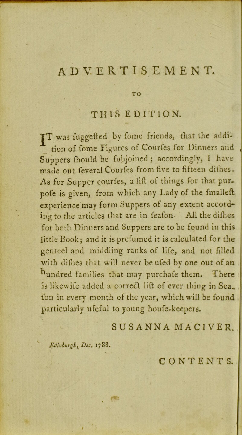 TO this edition. TT was fiiggefted by fome friends, tliat the addi- tion of fome Figures of Courfes for Dinners and Suppers fhould be fubjoined ; accordingly, I have made out feveral Courfes from five to fifteen dilhes. As for Supper courfes, a lift of things for that pur- pofe is given, from which any Lady of the fmalleft experience may form Suppers of any extent accord- ing to the articles that are in feafon- All the difnes o for both Dinners and Suppers are to be found in this little Book j and it is prefumed it is calculated for the genteel and miiidling ranks of life, and not filled with diflies that will never be ufed by one out of an hundred families that may purchafe them. There is likewife added a correct lift of ever thing in Sea, foil in every month of the year, which will be found particularly ufeful to young houfe-keepers. SUSANNA MACl VER. Edinburghy Dec. 1788, CONTENTS.