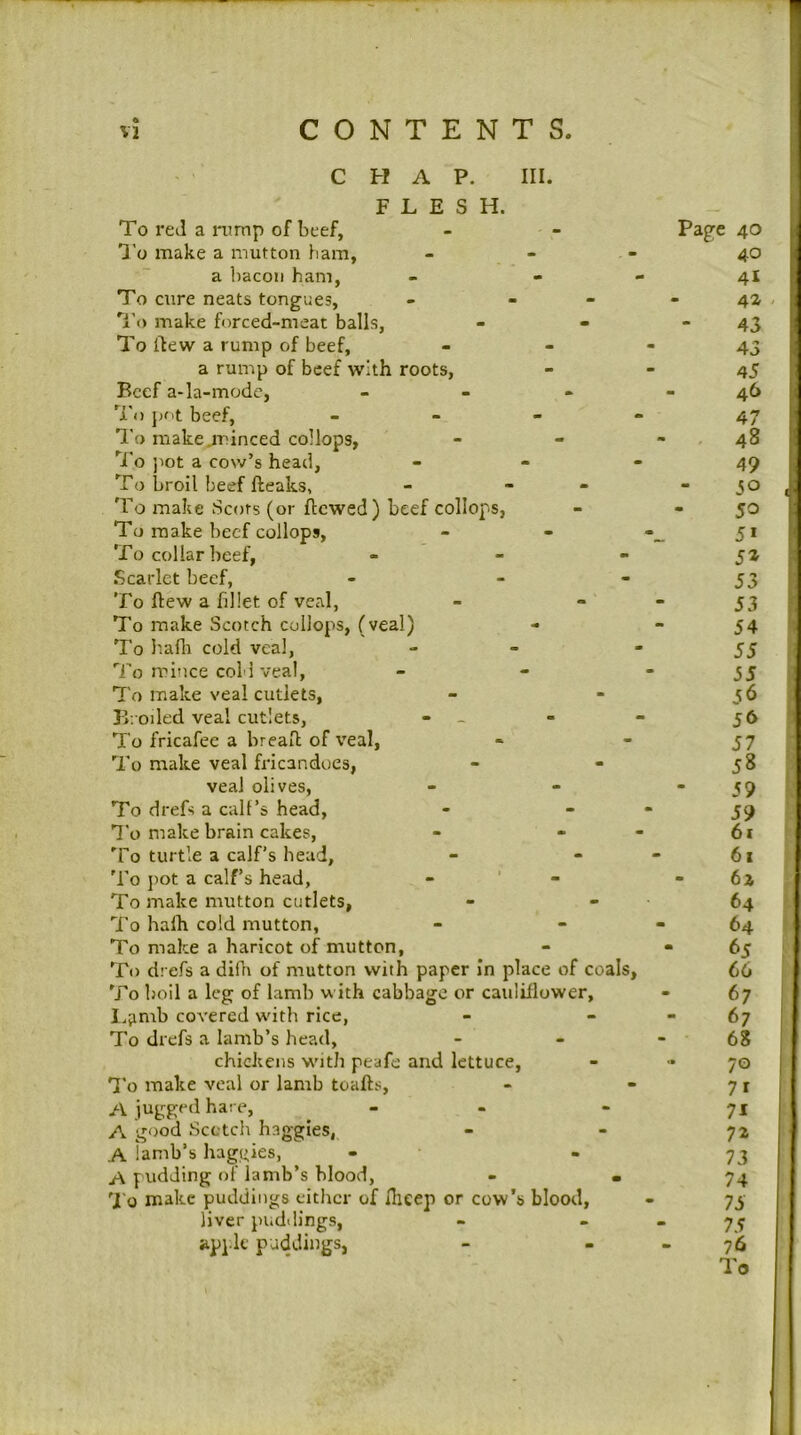 CHAP. III. FLESH. To red a mmp of beef, - - Page 40 I’o make a mutton bam, - - - 40 a liacoii ham, - - - 4I To cure neats tongues, - - - - 4a Ti) make forced-meat balls, - - - 43 To flew a rump of beef, - - * 43 a rump of beef with roots, - - 45 Beef a-la-mode, _ - - 46 To jjot beef, - - - - 47 To makejrinced collops, - - - , 48 'jI'o jiot a cow’s head, - - - 49 To broil beef fteaks, - - - - 30 To make Scots (or flowed) beef collops, - *50 To make beef collops, - - 51 To collar beef, - - - 5a .Scarlet beef, - - - 53 To flew a fillet of veal, - “ “ 53 To make Scotch collops, (veal) - - 54 To I'aflt cold veal, - - “55 '‘i'o mince cold veal, - - “55 To make veal cutlets, - - 56 Broiled veal cutlets, - - - - 56 To fricafee a breafl of veal, * - 57 To make veal fricandoes, - - 58 veal olives, - - “59 To drefs a call’s head, - ““ 59 T'o make brain cakes, - - - 61 To turtle a calf’s head, - - - 61 'Fo jiot a calf’s head, - ' - - 6i To make mutton cutlets, - - 64 To halh cold mutton, - - - 64 To make a haricot of mutton, - * 65 To drefs a difn of mutton with paper In place of coals, 66 To boil a leg of lamb with cabbage or cauliflower, - 67 I.amb covered wdth rice, - - - 67 To drefs a lamb’s head, - - - 68 chickens wdth peafe and lettuce, - - 70 'I'o make veal or lamb toafts, - - 71 A jugged hare, - - - 71 A good Scotch haggles, - - 72 A iamb’s baggies, - - 73 A pudding of lamb’s blood, - *74 'I'o make puddings either of flieep or cow’s blood, - 73 liver puddings, - - - 7^ apple puddings, - - _ 76