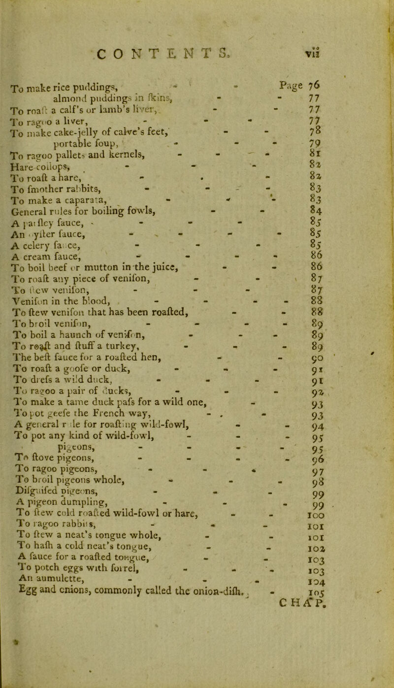 CONTENTS. • « Vll To make rice puddings, ^ ' almond puddings in fklns, To mail a calf’s ur lamb’s liver,. To ragco a liver, To make cake-jelly of calve’s feet, portable foup, To ragoo pallets and kernels, - - ' Hare coilops, To roaft a hare, To fmother rabbits, - - - To make a caparata, - - General rules for boiling fowls, A 1 ai fley fauce, - - - - An ■ ‘yiler fauce, - - A celery fai ce, A cream fauce, _ - _ To boil beef or mutton in the juice. To roaft any piece of venifon, To dew venifon, - - - Venifon in the blood, To ftevv venifon that has been roafted. To broil venifon, _ - - To boil a haunch of venifi n. To r©^ and ftuff a turkey. The beft fauce for a roafted hen. To roaft a goofe or duck. To di efs a wild duck, To ra?oo a pair of ducks, I’o make a tame duck pafs for a wild one. To pot geefe the French way, - , A general r ile for roaftiug wild-fowl. To pot any kind of wild-fowl, pigeons, - To ftove pigeons, - - . To ragoo pigeons, To broil pigeons whole, Difguifed pige('ns, A pigeon dumpling, To ftew cold roafted wild-fowl or hare, To ragoo rabbits, - - To ftew a neat’s tongue whole, To halh a cold neat’s tongue, A fauce for a roafted tougue, I'o potch eggs With foirel, An aumulctte, Egg and cnions, commonly called the onion-difh.. Page 76 77 77 77 78 79 8r 82 82 83 83 84 85 85 85 86 86 ' 87 87 88 88 - 89 89 89 90 91 92 93 93 94 95 95 - 96 97 - 98 99 99 100 101 101 102 103 103 104 105 CHAP. /