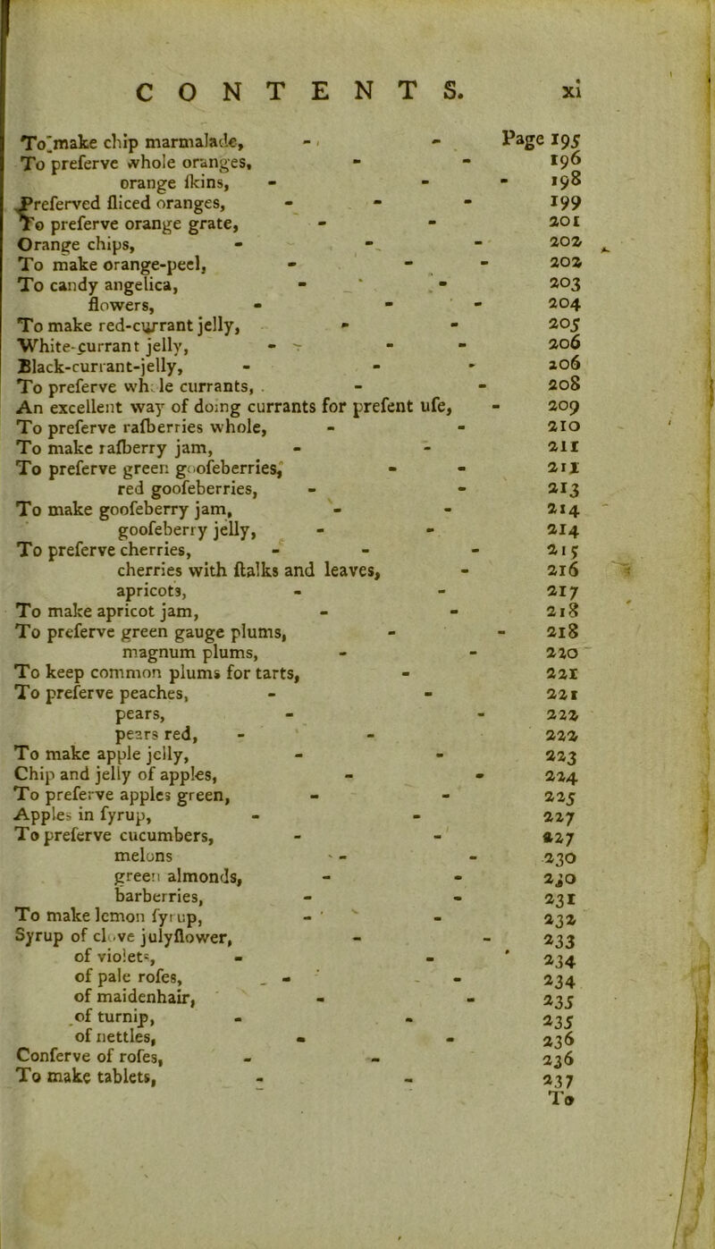 To^make chip marmalaile. To preferve <vhoIe oranges, orange fkins, ^referved fliced oranges, xo preferve orange grate, Orange chips, - ' - To make orange-peel, - . ' - To candy angelica, - _ ‘ flowers, To make red-errant jelly. White-currant jelly, - -r Black-currant-jelly, To preferve whJe currants, . An excellent way of doing currants for prefent ufe. To preferve rafberries whole, To make rafberry jam. To preferve green goofeberries,* red goofeberries. To make goofeberry jam, goofeberry jelly. To preferve cherries, cherries with ftalks and leaves, apricots, To make apricot jam. To preferve green gauge plums, magnum plums. To keep common plums for tarts, To preferve peaches, pears, pears red, - * To make apple jelly, Chip and jelly of apples, To preferve apples green, Apples in fyrup, To preferve cucumbers, melons green almonds, barberries. To make lemon fyrup, Syrup of cU.ve julyflower, of violets, of pale rofes, . - ' - . of maidenhair, of turnip, of nettles, • Conferve of rofes, To make tablets, Page 195 196 - 198 199 201 20% 20% ^03 204 20s 206 206 208 209 210 211 2II 213 214 214 215 216 217 218 218 220 ‘ 221 221 222 222 223 224 225 227 227 .230 230 231 43a 433 ^34 434 435 435 43^ 436 437