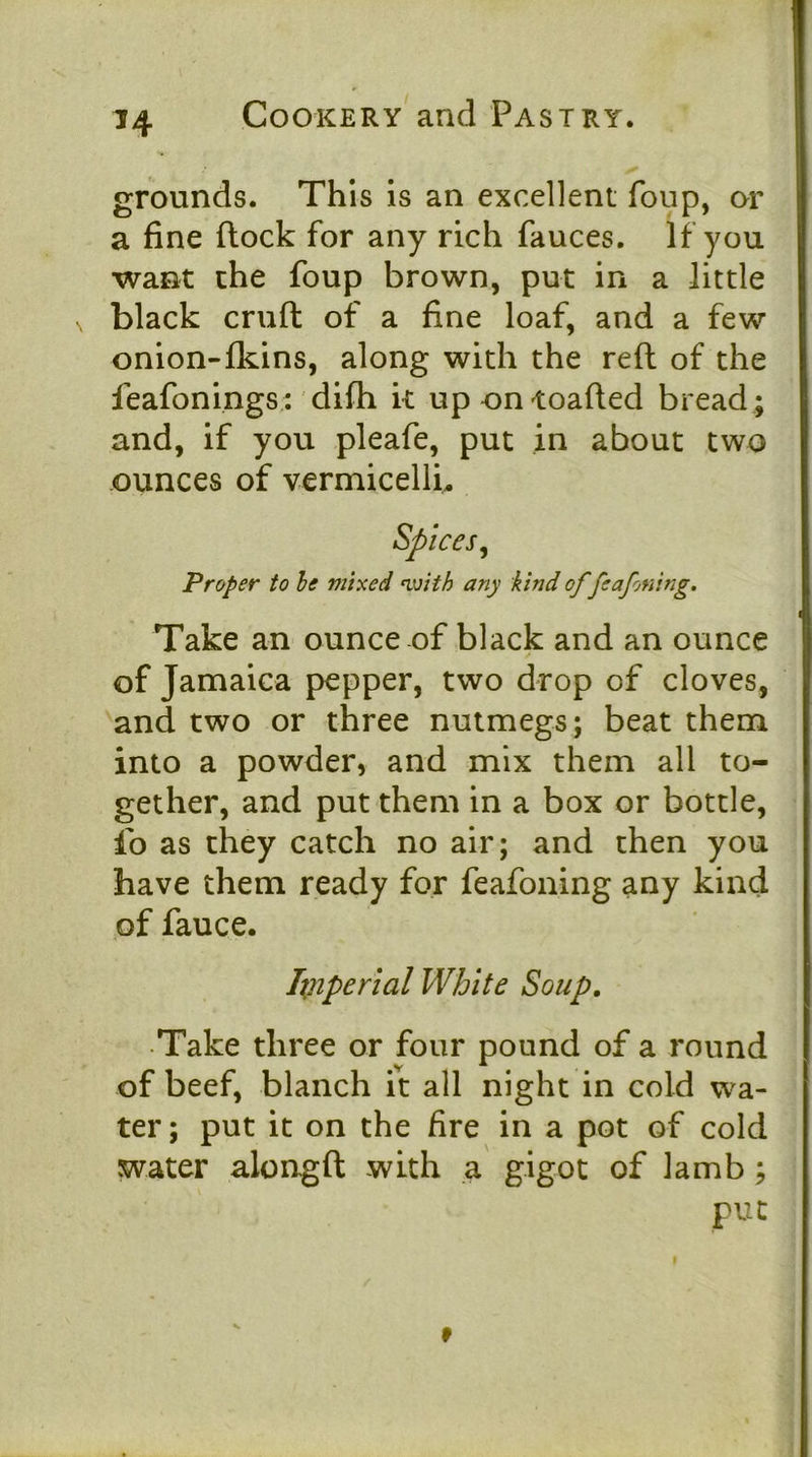 grounds. This Is an excellent foup, or a fine flock for any rich fauces. If you want the foup brown, put in a little black cruft of a fine loaf, and a few onion-fkins, along with the reft of the feafonings ; difh k up ontoafted bread ; and, if you pleafe, put in about two ounces of vermicellk Spices^ Proper to he mixed nvith any kind of feafoning. Take an ounce of black and an ounce of Jamaica pepper, two drop of cloves, 'and two or three nutmegs; beat them into a powder, and mix them all to- gether, and put them in a box or bottle, ib as they catch no air; and then you have them ready for feafoning any kind of fauce. Ixnperial White Soup, Take three or four pound of a round of beef, blanch it all night in cold wa- ter ; put it on the fire in a pot of cold water alongft with a gigot of lamb ; put