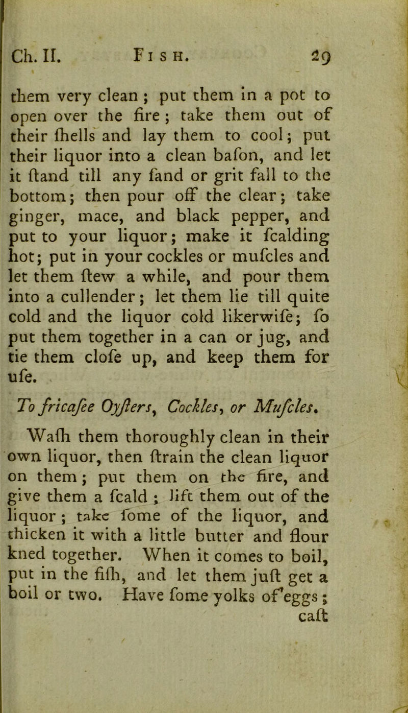 them very clean ; put them In a pot to open over the fire ; take them out of their fhells and lay them to cool; put their liquor into a clean bafon, and let it (land till any fand or grit fall to the bottom; then pour off the clear; take ginger, mace, and black pepper, and put to your liquor; make it fcalding hot; put in your cockles or mufcles and let them flew a while, and pour them into a cullender; let them lie till quite cold and the liquor cold llkerwife; fo put them together in a can or jug, and tie them clofe up, and keep them for ufe. \ To frtcafee Oyjlers^ Cockles^ or Mufcles* Wafh them thoroughly clean in their own liquor, then drain the clean liquor on them; put them on the fire, and give them a fcald ; lift them out of the liquor ; take fome of the liquor, and chicken it with a little butter and flour kned together. When it comes to boil, put in the filh, and let them juft get a boil or two. Have fome yolks of’eggs; caft
