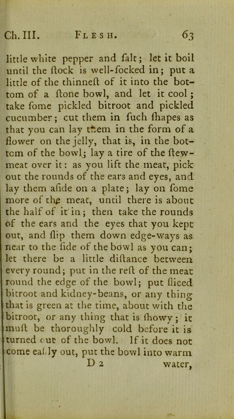 little white pepper and fait; let it boil until the flock is well-focked in; put a little of the thinnefl of it into the bot- tom of a flone bowl, and let it cool; take fome pickled bitroot and pickled cucumber; cut them in fuch fhapes as that you can lay them in the form of a flower on the jelly, that is, in the bot- tom of the bowlj lay a tire of the flew- meat over it: as you lift the meat, pick out the rounds of the ears and eyes, and lay them aflde on a plate; lay on fome more of th^ meat, until there is about the half of it'in; then take the rounds of the ears and the eyes chat you kept out, and flip them down edge-ways as near to the fide of the bowl as you can; let there be a little diftance between every round; put in the reft of the meat round the edge of the bowl; put fliced bitroot and kidney-beans, or any thing that is green at the time, about with the bitroot, or any thing that is Ihowy ; it muft be thoroughly cold before it is turned cut of the bowl. If it does not come eal.ly out, put the bowl into warm D 2 water,