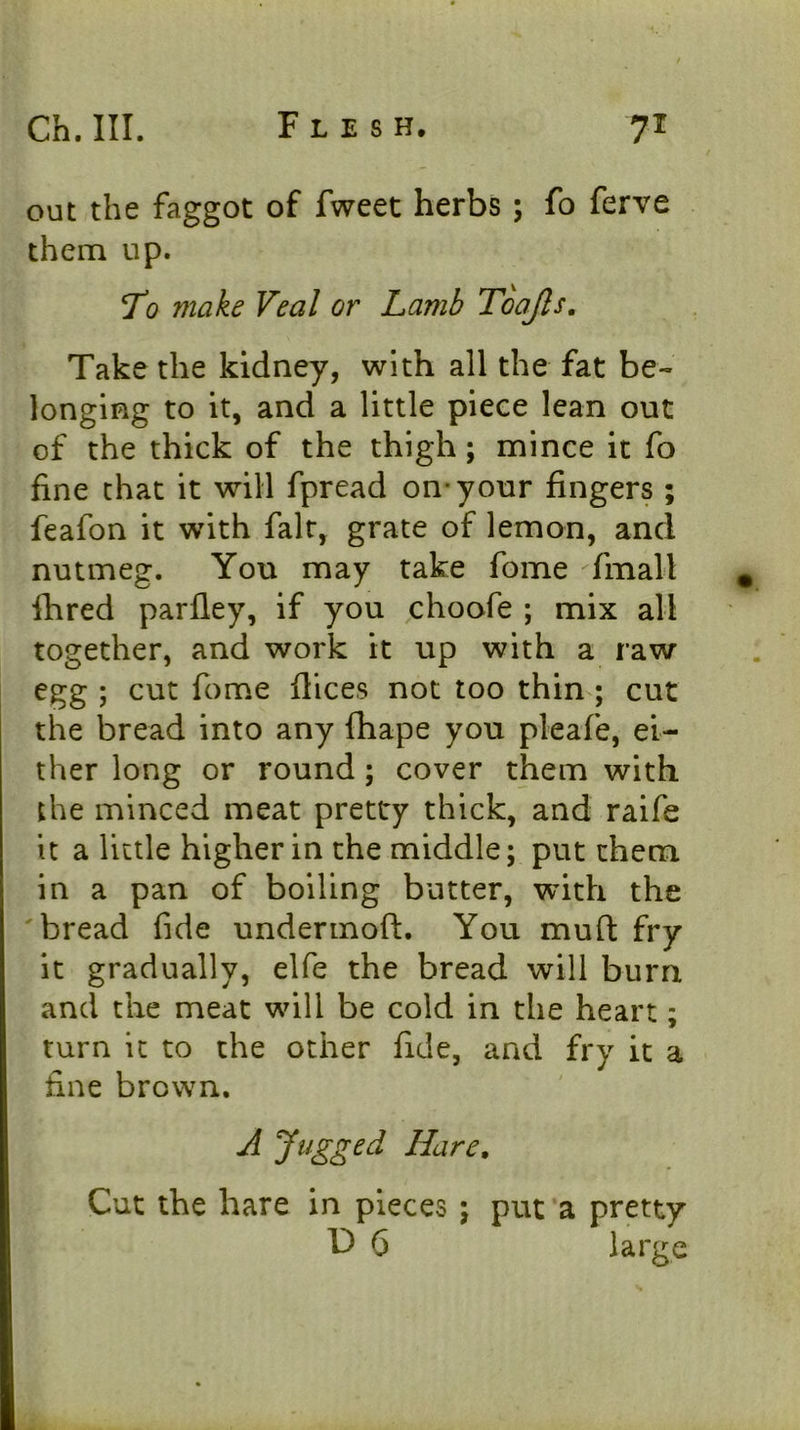 out the faggot of fweet herbs; fo ferve them up. To make Veal or Lamb Toojls. Take the kidney, with all the fat be- longing to it, and a little piece lean out of the thick of the thigh; mince it fo fine that it will fpread on-your fingers ; feafon it with fair, grate of lemon, and nutmeg. You may take fome fmall * fhred parfley, if you choofe ; mix all together, and work it up with a raw egg ; cut fome dices not too thin ; cut the bread into any fhape you pleafe, ei- ther long or round; cover them with the minced meat pretty thick, and raife it a little higher in the middle; put them in a pan of boiling butter, with the 'bread fide undermoft. You mufl: fry it gradually, elfe the bread will burn and the meat will be cold in the heart; turn it to the other fide, and fry it a fine brown. A Jugged Hare. Cut the hare in pieces ; put a pretty