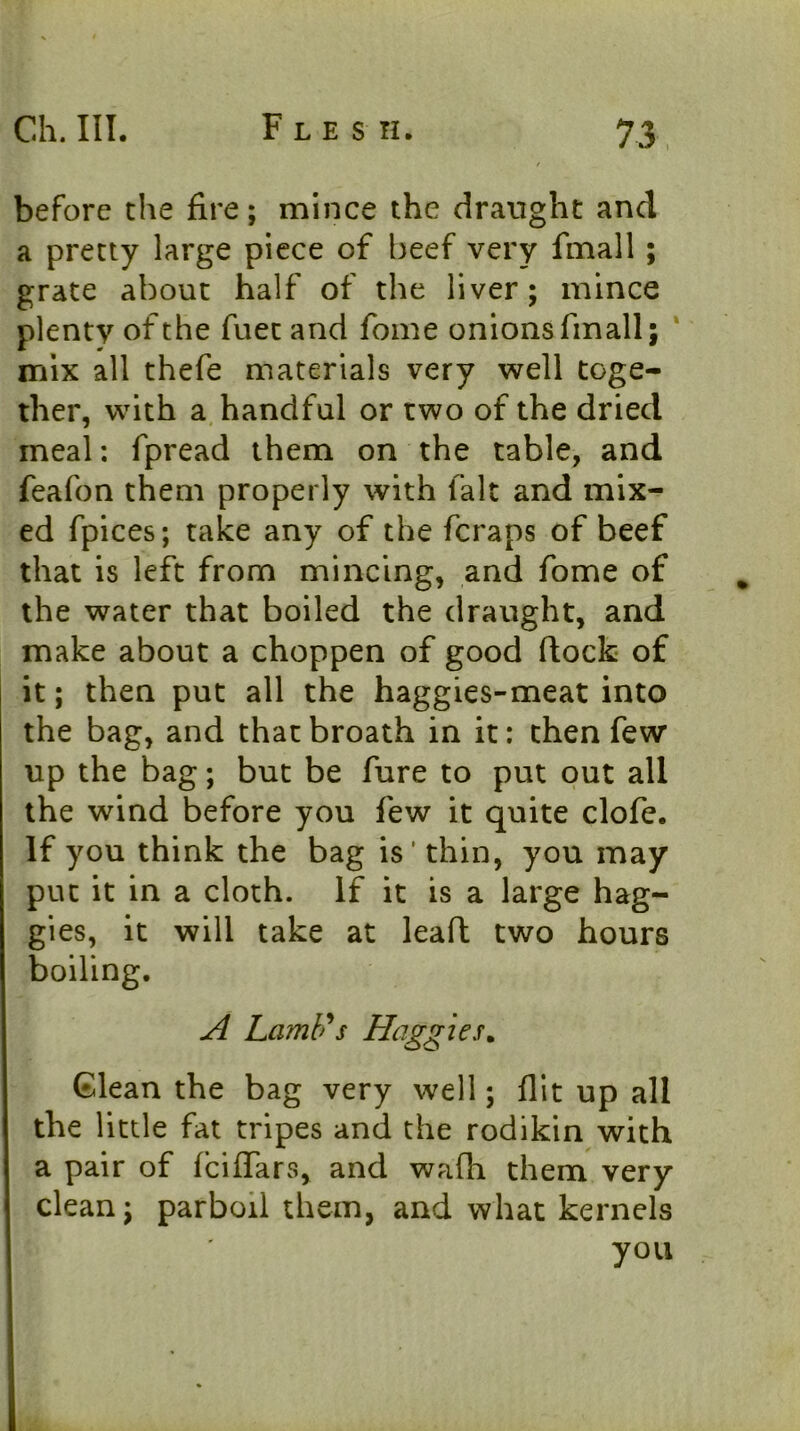 before the fire; mince the draught and a pretty large piece of beef very fmall ; grate about half of the liver; mince plenty of the fuet and fome onions fmall; ‘ mix all thefe materials very well toge- ther, with a, handful or two of the dried meal: fpread them on the table, and feafon them properly with fait and mix- ed fpices; take any of the fcraps of beef that is left from mincing, and fome of the water that boiled the draught, and make about a choppen of good dock- of it; then put all the haggies-meat into the bag, and thatbroath in it: then few up the bag; but be fure to put out all the wind before you few it quite clofe. If you think the bag is' thin, you may put it in a cloth. If it is a large hag- gles, it will take at leafl two hours boiling. A LamUs Haggles. Glean the bag very well; flit up all the little fat tripes and the rodikin with a pair of fciflTars, and walli them very clean; parboil them, and what kernels you