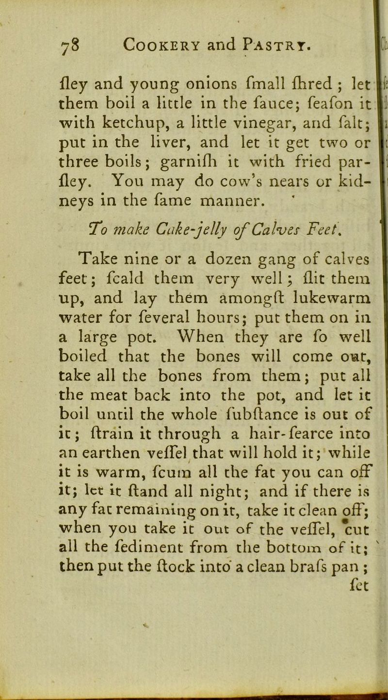 fley and young onions fmall flired ; let them boil a little in the fauce; feafon it with ketchup, a little vinegar, and fait; put in the liver, and let it get two or three boils; garnifli it with fried par- fley. You may do cow’s nears or kid- neys in the fame manner. 7o make Cake^jelly of Calves Feet, Take nine or a dozen gang of calves feet; fcald them very well ^ flit them up, and lay them amongfl: lukewarm water for feveral hours; put them on in a large pot. When they are fo well boiled that the bones will come out, take all the bones from them; put all the meat back into the pot, and let it boil until the whole fubftance is out of it; flrain it through a hair-fcarce into an earthen vefTel that will hold it; while It is warm, fcum all the fat you can off it; let it (land all night; and if there is any fat remaining on it, take it clean off; when you take it out of the veffel, *cut all the Pediment from the bottom of it; then put the (lock into a clean brafs pan ; fet \
