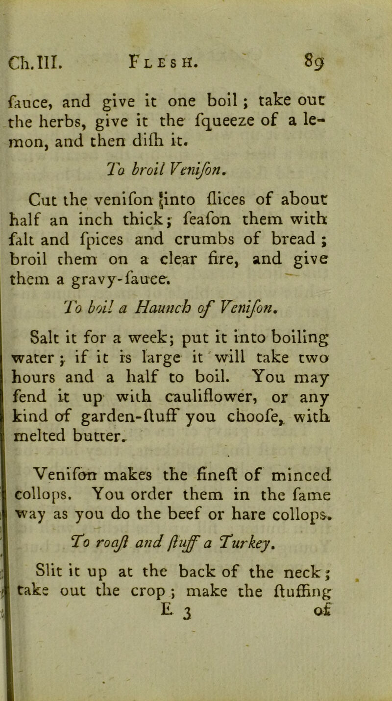 fance, and give it one boil; take out the herbs, give it the fqueeze of a le- mon, and then dlfli it. T'o broil Venifon, Cut the venifon ^into dices of about half an inch thick j feafon them with fak and fpices and crumbs of bread ; broil them on a clear fire, and give them a gravy-fauee. To boll a Haunch of Venifon, Salt it for a week; put it into boiling water \ if it rs large it will take two hours and a half to boil. You may fend it up with cauliflower, or any kind of garden-fluff you choofe,. with melted butter.. Venifon makes the fineft of minced ! collops. You order them in the fame I way as you do the beef or hare collops. To roaf and fluff a Turkey, Slit it up at the back of the neck; ; take out the crop ; make the fluffing E 3 of