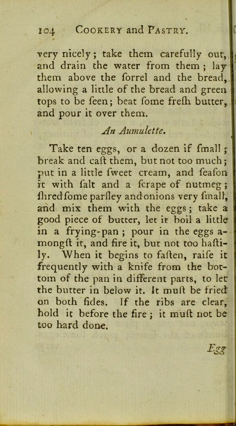 very nicely; take them carefully out, and drain the water from them ; lay them above the forrel and the bread, allowing a little of the bread and green tops to be feen; beat fome frefh butter, and pour it over them. An Anmuhtte. Take ten eggs, or a dozen If fmall % break and caft them, but not too much; put in a little fweet cream, and feafon it with fait and a ferape of nutmeg ; fliredfome parfley andonions very fmall, and mix them with the eggs; take a good piece of butter, let it boil a little in a frying-pan ; pour in the eggs a- mongft it, and fire it, but not too hafti- ly. When it begins to faften, raife it frequently with a knife from the bot- tom of the pan in different parts, to let the butter in below it. It muft be fried on both fides. If the ribs are clear, hold it before the fire j it muft not be too hard done. E