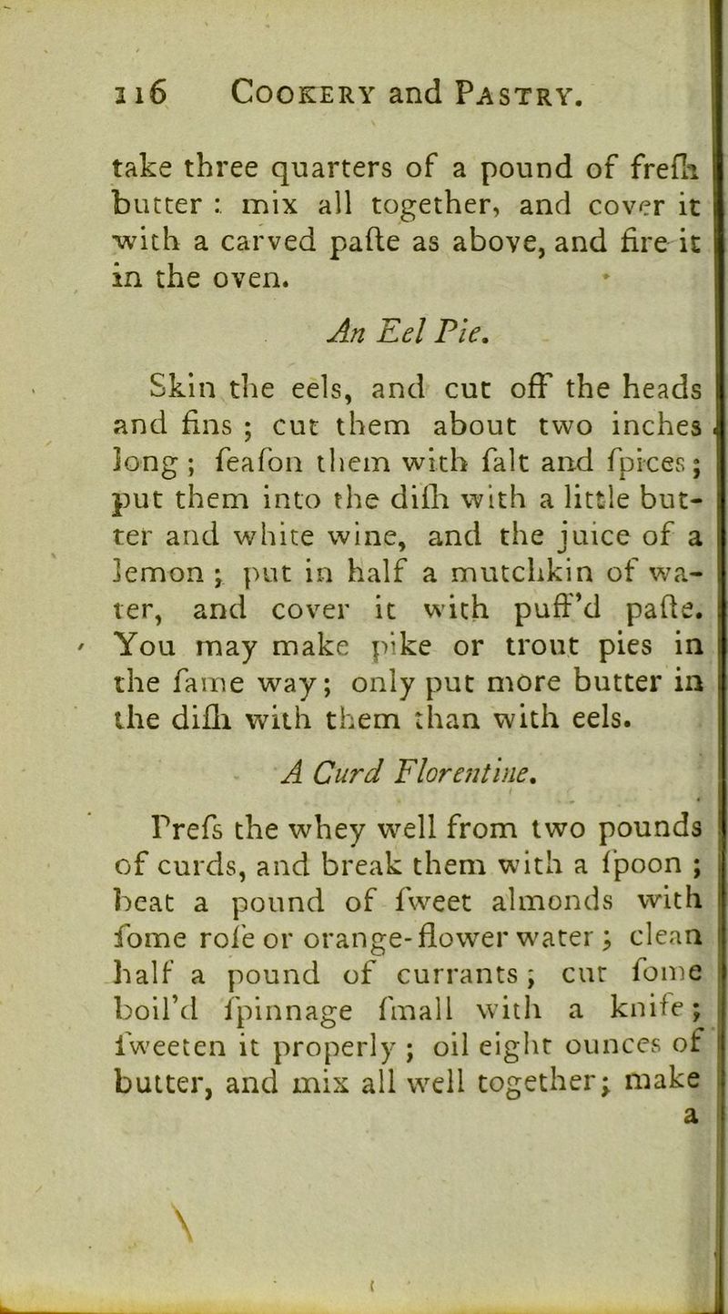 take three quarters of a pound of frefli butter mix all together, and cover it with a carved pafle as above, and fire it in the oven. An Eel Pie, Skin the eels, and cut off the heads and fins ; cut them about two inches long; feafon them with fait and fpices; put them into the difli with a little but- ter and white wine, and the juice of a lemon ; put in half a mutchkin of wa- ter, and cover it with pufiM pafle. You may make pike or trout pies in the fame way; only put more butter in the difli with them than with eels. A Curd Florentine, i Prefs the whey well from two pounds of curds, and break them with a fpoon ; beat a pound of fweet almonds with fome rofe or orange-flower water; clean half a pound of currants; cur foine boil’d fpinnage fmall with a knife; fweeten it properly ; oil eiglit ounces of butter, and mix ail well together; make