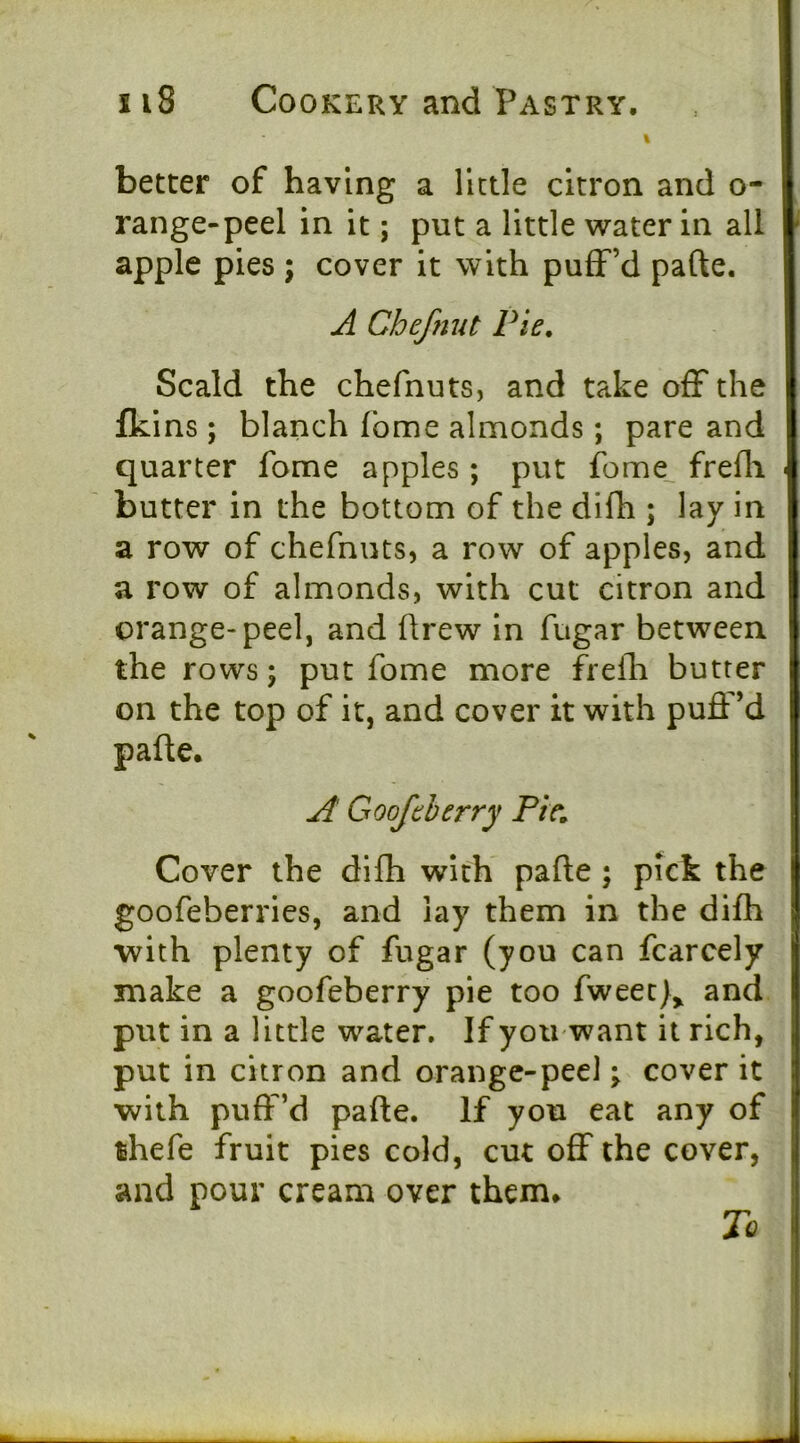 ii8 Cookery and Pastry. better of having a little citron and o- range-peel in it; put a little water in all apple pies ; cover it with puff’d pafte. A Chefnut Pie, Scald the chefnuts, and take off the fkins ; blanch fbme almonds; pare and quarter fome apples; put fome^ frefli > butter in the bottom of the difh ; lay in a row of chefnuts, a row of apples, and a row of almonds, with cut citron and orange-peel, and flrew in fugar between the rows; put fome more frelh butter on the top of it, and cover it with puft’d pafle. A Goof cherry Pie, Cover the difh with pafle ; pick the goofeberries, and lay them in the difh with plenty of fugar (you can fcarcely i make a goofeberry pie too fweec)^ and i put in a little water. If you want it rich, j put in citron and orange-peel; cover it : with puff’d pafle. If you eat any of I thefe fruit pies cold, cut oflf the cover, | and pour cream over them* To 1 j