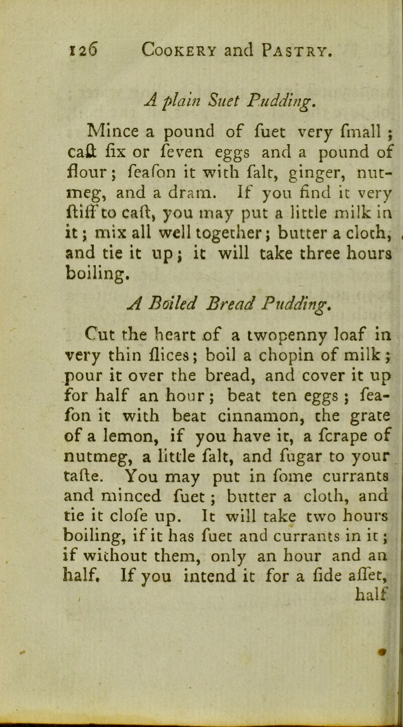 A plain Suet Rudduig, Mince a pound of fuet very fmall ; cafl; lix or (even eggs and a pound of flour; feafon it with fait, ginger, nut- meg, and a dram. If you find it very ftiff CO caft, you may put a little milk in it; mix all well together; butter a cloth, , and tie it up; it will take three hours boiling. Al Boiled Bread Puddings Cut the heart of a twopenny loaf in very thin llices; boll a chopin of milk; pour it over the bread, and cover it up for half an hour; beat ten eggs; fea- fon it with beat cinnamon, the grate of a lemon, if you have it, a ferape of nutmeg, a little fait, and fugar to your tafte. You may put in fome currants and minced fuet; butter a cloth, and tie it clofe up. It will take two hours boiling, if it has fuet and currants in it; if without them, only an hour and an half. If you intend it for a fide aflet.