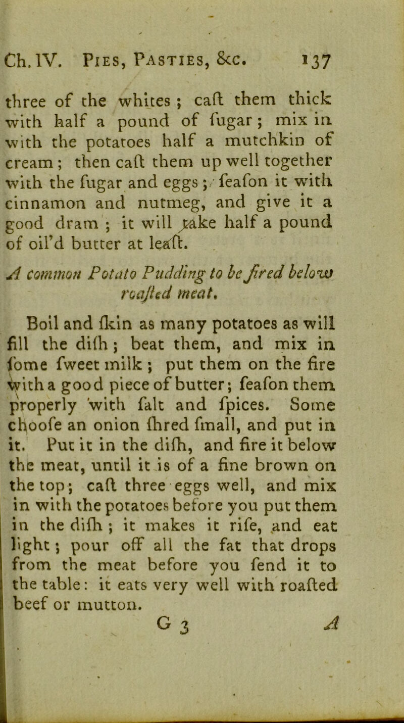 three of the whites ; cad them thick with half a pound of fugar ; mix ia with the potatoes half a mutchkin of cream ; then cafl; them up well together with the fugar and eggs ;. feafon it with cinnamon and nutmeg, and give it a good dram ; it will >ake half a pound of oil’d butter at leafi:. A common Potato Pudding to be Jired below roajUd meat. Boil and flcin as many potatoes as will fill the di(h; beat them, and mix in fome fweet milk ; put them on the fire ^itha good piece of butter; feafonthem properly with fait and fpices. Some choofe an onion fhred fmall, and put in it.' Put it in the dilh, and fire it below the meat, until itds of a fine brown on the top; cad three eggs well, and mix in with the potatoes before you put them in the difh ; it makes it rife, ,and eat light; pour off all the fat that drops from the meat before you fend it to the table: it eats very well with roaded beef or mutton. G 3 A