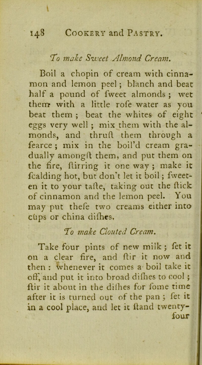 To make Street Almond Cream, Boll a chopln of cream with cinna- mon and lemon peel ; blanch and beat half a pound of fweet almonds ; wet them* with a little rofe water as you beat them ; beat the whites of eight eggs very well ; mix them with the al- monds, and' thruft them through a fearce ; mix in the boil’d cream gra- dually amongll: them, and put them on the fire, Birring it one way ; make it fcalding hot, but don’t let it boil; fweet- en it to your talle, taking out the (lick of cinnamon and the lemon peel. You may put thefe two creams either into clips or china dilbcs. To make Clouted Cream, Take four pints of new milk ; fet it on a clear fire, and fiir it now and then : ivhenever it comes a boil take it offi, and put it into broad diflies to cool ; flir it about in the diflies for fome time after it is turned out of the pan \ fet it in a cool place, and let it Hand twenty- four