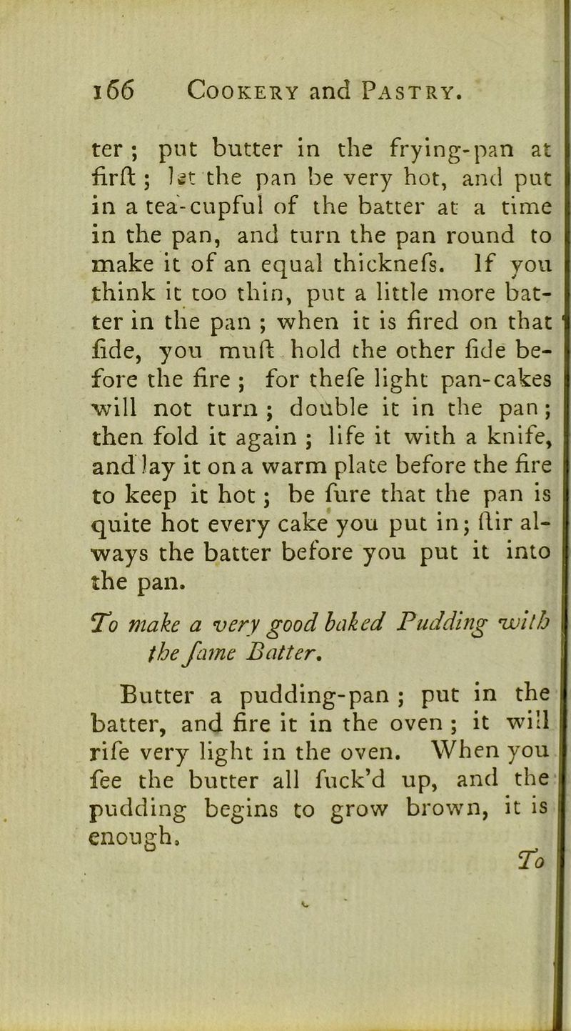 ter ; put butter in the frying-pan at fir ft ; let the pan be very hot, and put in a tea-cupful of the batter at a time in the pan, and turn the pan round to make it of an equal thicknefs. If you think it too thin, put a little more bat- ter in the pan ; when it is fired on that ' fide, you muft hold the other fide be- fore the fire ; for thefe light pan-cakes will not turn ; double it in the pan ; then fold it again ; life it with a knife, and lay it on a warm plate before the fire to keep it hot; be fure that the pan is quite hot every cake you put in; ftir al- ways the batter before you put it into the pan. To make a very good baked Pudding vallb the fame Batter. Butter a pudding-pan ; put in the batter, and fire it in the oven ; it will rife very light in the oven. When you fee the butter all fuck’d up, and the* pudding begins to grow brown, it is enough.