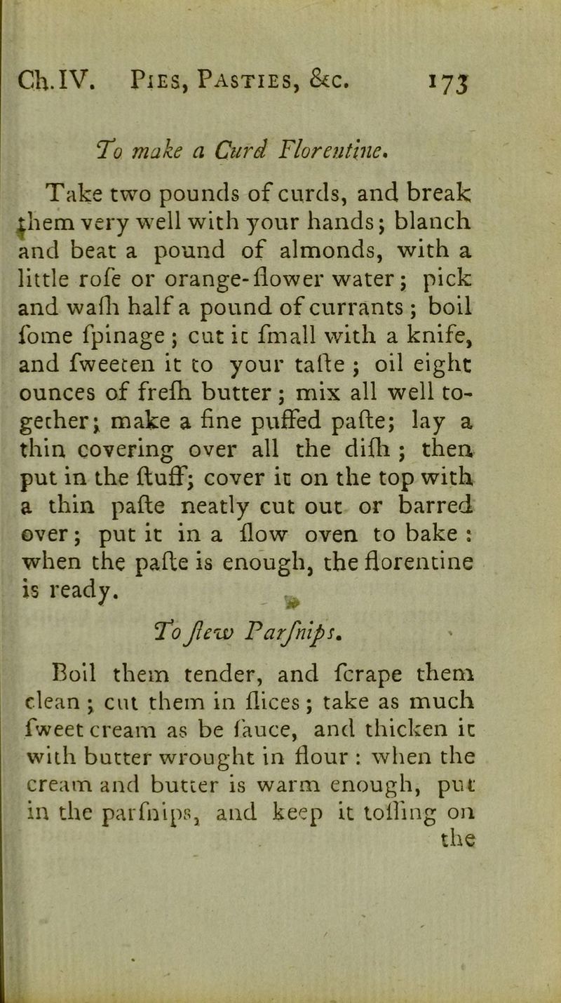 make a Curd Florentine, Take two pounds of curds, and break |liem very well with your hands; blanch and beat a pound of almonds, with a little rofe or orange-flower water; pick and wafh half a pound of currants ; boll fome fpinage ; cut ic fmall with a knife, and fweecen it to your tafte ; oil eight ounces of frefh butter; mix all well to- gether; make a fine puffed pafte; lay a thin covering over all the difli; then put in the fluff; cover it on the top with a thin pafte neatly cut out or barred over; put it in a flow oven to bake : when the pafte is enough, the florentine is ready. Jlew Parfnlps. Boil them tender, and fcrape them clean ; cut them in flices; take as much fweet cream as be fauce, and thicken it with butter wrought in flour : when the cream and butter is warm enough, put in the parfnips, and keep it tolfmg on the