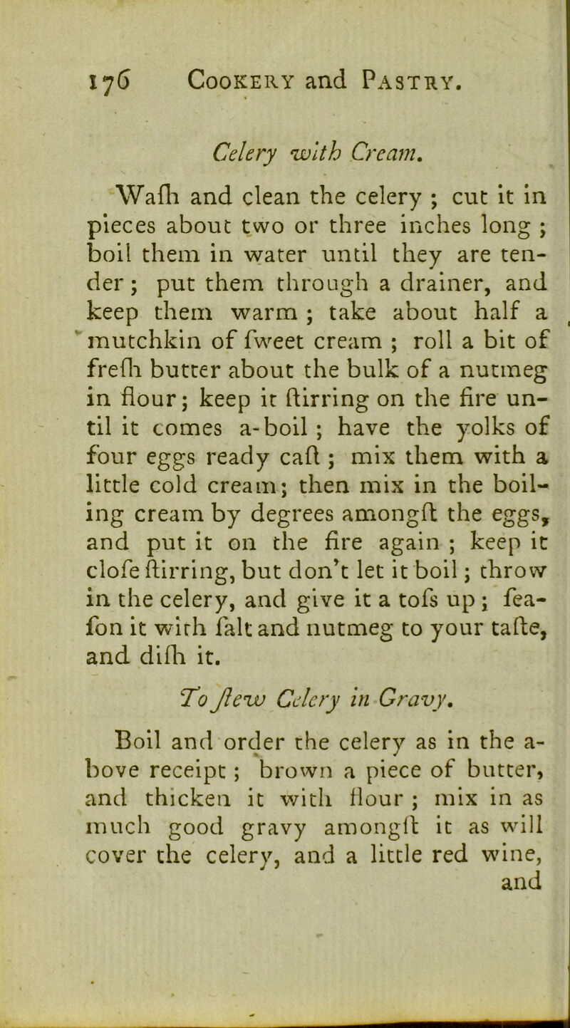 Celery with Cream, Wafli and clean the celery ; cut It in pieces about two or three inches long ; boil them in water until they are ten- der; put them through a drainer, and keep them warm ; take about half a mutchkin of fweet cream ; roll a bit of frefli butter about the bulk of a nutmeg in flour; keep it ftirring on the fire un- til it comes a-boil ; have the yolks of four eggs ready cafl ; mix them with a little cold cream; then mix in the boil- ing cream by degrees amongfl the eggs, and put it on the fire again ; keep it clofe ftirring, but don’t let it boil; throw in the celery, and give it a tofs up; fea- fon it with fait and nutmeg to your tafte, and difli it. To Jlew Celery in Gravy, Boil and order the celery as in the a- bove receipt; brown a piece of butter, and thicken it with flour ; mix in as much good gravy amongft it as will cover the celery, and a little red wine,