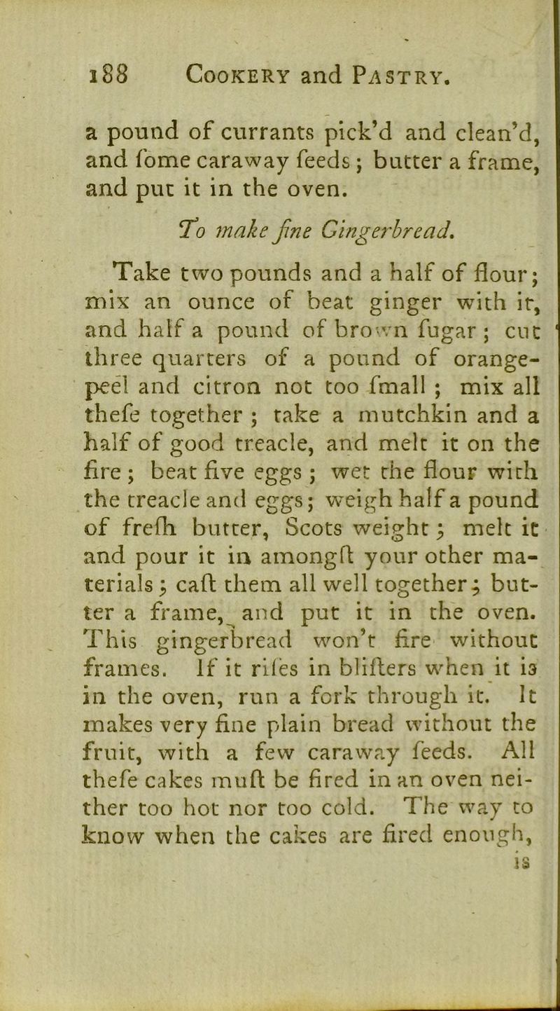 a pound of currants pick’d and clean’d, and fome caraway feeds; butter a frame, and put it in the oven. To make fine Gingerbread, Take two pounds and a half of flour; mix an ounce of beat ginger with it, and half a pound of bro>vn fugar ; cue three quarters of a pound of orange- ped and citron not too fmall ; mix all thefe together ; fake a mutchkin and a half of good treacle, and melt it on the fire ; beat five eggs ; wet the flour with the treacle and eggs; weigh half a pound of frefh butter, Scots weight 3 melt it and pour it in amongfi your other ma- terials 5 caft them all well together; but- ter a frame,^ and put it in the oven. This gingerbread won’t fire without frames. If it riles in bliflers when it is in the oven, run a fork through it. It makes very fine plain bread without the fruit, with a few caraway feeds. All thefe cakes muft be fired in an oven nei- ther too hot nor too cold. The way to know when the cakes are fired enough,