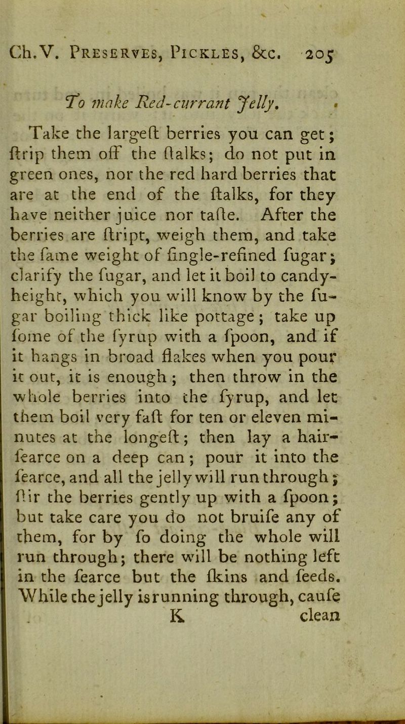 To 7nnke Red-currant Jelly, • Take the largefl: berries you can get; ftrip them off the Halks; do not put in green ones, nor the red hard berries that are at the end of the ftalks, for they have neither juice nor tade. After the berries are dript, weigh them, and take the fame weight of fingle-refined fugar; clarify the fugar, and let it boil to candy- height, which you will know by the fu- gar boiling thick like pottage ; take up Ibme of the fyrup with a fpoon, and if it hangs in broad flakes when you pour it out, it is enough; then throw in the whole berries into the fyrup, and let them boil very fad for ten or eleven mi- nutes at the longed; then lay a hair- fearce on a deep can; pour it into the fearce, and all the jelly will run through dir the berries gently up with a fpoon; but take care you do not bruife any of them, for by fo doing the whole will run through; there will be nothing left in the fearce but the fliins and feeds. While the jelly is running through, caufe K clean